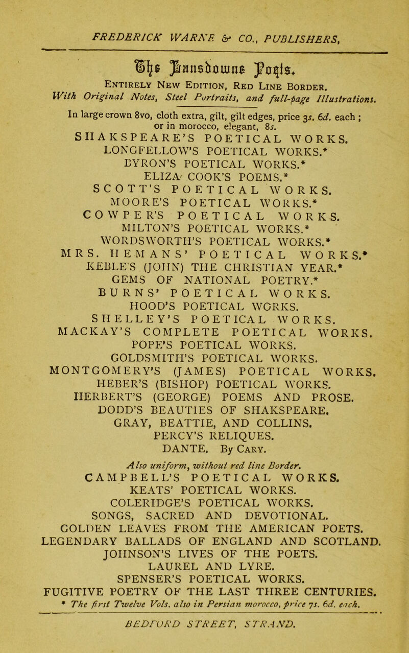 Entirely New Edition, Red Line Border. With Original Notes, Steel Portraits, and full-page Illustrations. In large crown 8vo, cloth extra, gilt, gilt edges, price 3s. 6d. each ; or in morocco, elegant, 8j. SIIAKSPEARE’S POETICAL WORKS. LONGFELLOW’S POETICAL WORKS/ BYRON’S POETICAL WORKS.* ELIZA- COOK’S POEMS.* SCOTT’S POETICAL WORKS, MOORE’S POETICAL WORKS.* C O W P E R’S POETICAL WORKS. MILTON’S POETICAL WORKS.* WORDSWORTH’S POETICAL WORKS.* MRS. HE-MANS’ POETICAL WORKS.* KEBLE'S (JOHN) THE CHRISTIAN YEAR.* GEMS OF NATIONAL POETRY.* BURNS’ POETICAL WORKS. HOOD’S POETICAL WORKS. SHELLEY’S POETICAL WORKS. MACKAY’S COMPLETE POETICAL WORKS. POPE’S POETICAL WORKS. GOLDSMITH’S POETICAL WORKS. MONTGOMERY’S (JAMES) POETICAL WORKS. IiEBER’S (BISHOP) POETICAL WORKS. HERBERT’S (GEORGE) POEMS AND PROSE. DODD’S BEAUTIES OF SHAKSPEARE. GRAY, BEATTIE, AND COLLINS. PERCY’S RELIQUES. DANTE. By Cary. Also uniform., without red line Border. CAMPBELL’S POETICAL WORKS. KEATS’ POETICAL WORKS. COLERIDGE’S POETICAL WORKS. SONGS, SACRED AND DEVOTIONAL. GOLDEN LEAVES FROM THE AMERICAN POETS. LEGENDARY BALLADS OF ENGLAND AND SCOTLAND. JOHNSON’S LIVES OF THE POETS. LAUREL AND LYRE. SPENSER’S POETICAL WORKS. FUGITIVE POETRY OF THE LAST THREE CENTURIES. * The first Twelve Vols. also in Persian morocco, price 7s. 6d. each.