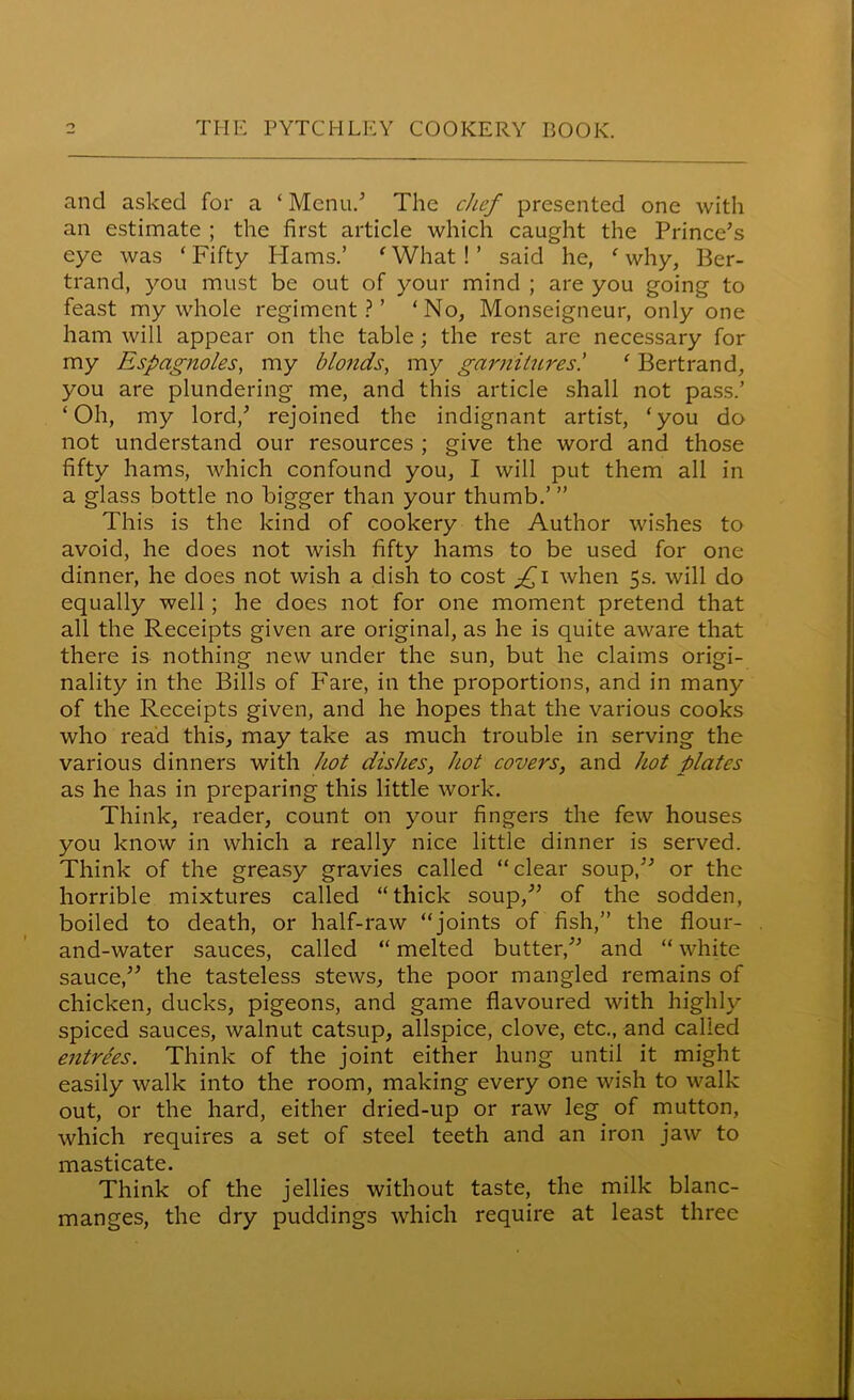 and asked for a £ Menu/ The chef presented one with an estimate ; the first article which caught the Prince’s eye was ‘Fifty Hams.’ 'What!’ said he, 'why, Ber- trand, you must be out of your mind ; are you going to feast my whole regiment?’ ‘No, Monseigneur, only one ham will appear on the table; the rest are necessary for my Espagnoles, my blonds, my garnitures! ' Bertrand, you are plundering me, and this article shall not pass.’ ‘Oh, my lord,’ rejoined the indignant artist, ‘you da not understand our resources ; give the word and those fifty hams, which confound you, I will put them all in a glass bottle no bigger than your thumb.’ ” This is the kind of cookery the Author wishes to avoid, he does not wish fifty hams to be used for one dinner, he does not wish a dish to cost fi when 5s. will do equally well; he does not for one moment pretend that all the Receipts given are original, as he is quite aware that there is nothing new under the sun, but he claims origi- nality in the Bills of Fare, in the proportions, and in many of the Receipts given, and he hopes that the various cooks who read this, may take as much trouble in serving the various dinners with hot dishes, hot covers, and hot plates as he has in preparing this little work. Think, reader, count on your fingers the few houses you know in which a really nice little dinner is served. Think of the greasy gravies called “clear soup,” or the horrible mixtures called “thick soup,” of the sodden, boiled to death, or half-raw “joints of fish,” the flour- and-water sauces, called “ melted butter,” and “ white sauce,” the tasteless stews, the poor mangled remains of chicken, ducks, pigeons, and game flavoured with highly spiced sauces, walnut catsup, allspice, clove, etc., and called entrees. Think of the joint either hung until it might easily walk into the room, making every one wish to walk out, or the hard, either dried-up or raw leg of mutton, which requires a set of steel teeth and an iron jaw to masticate. Think of the jellies without taste, the milk blanc- manges, the dry puddings which require at least three