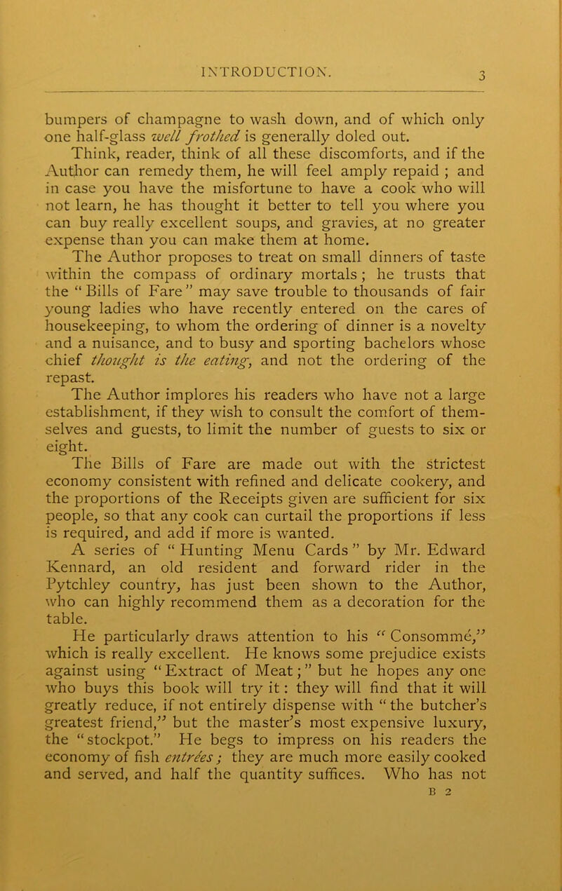 INTRODUCTION. j bumpers of champagne to wash down, and of which only one half-glass ivelL frothed is generally doled out. Think, reader, think of all these discomforts, and if the Author can remedy them, he will feel amply repaid ; and in case you have the misfortune to have a cook who will not learn, he has thought it better to tell you where you can buy really excellent soups, and gravies, at no greater expense than you can make them at home. The Author proposes to treat on small dinners of taste within the compass of ordinary mortals ; he trusts that the “Bills of Fare” may save trouble to thousands of fair young ladies who have recently entered on the cares of housekeeping, to whom the ordering of dinner is a novelty and a nuisance, and to busy and sporting bachelors whose chief thought is the eating, and not the ordering of the repast. The Author implores his readers who have not a large establishment, if they wish to consult the comfort of them- selves and guests, to limit the number of guests to six or eight. The Bills of Fare are made out with the strictest economy consistent with refined and delicate cookery, and the proportions of the Receipts given are sufficient for six people, so that any cook can curtail the proportions if less is required, and add if more is wanted. A series of “Hunting Menu Cards” by Mr. Edward Kennard, an old resident and forward rider in the Pytchley country, has just been shown to the Author, who can highly recommend them as a decoration for the table. He particularly draws attention to his “ Consomme,” which is really excellent. He knows some prejudice exists against using “ Extract of Meat; ” but he hopes any one who buys this book will try it: they will find that it will greatly reduce, if not entirely dispense with “ the butcher’s greatest friend,” but the masteFs most expensive luxury, the “stockpot.” He begs to impress on his readers the economy of fish entrees ; they are much more easily cooked and served, and half the quantity suffices. Who has not B 2