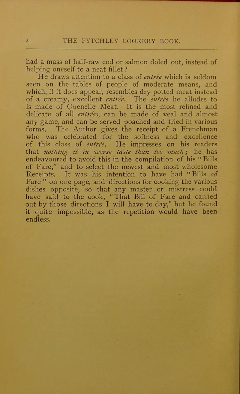 had a mass of half-raw cod or salmon doled out, instead of helping oneself to a neat fillet ? He draws attention to a class of entree which is seldom seen on the tables of people of moderate means, and which, if it does appear, resembles dry potted meat instead of a creamy, excellent entree. The entree he alludes to is made of Quenelle Meat. It is the most refined and delicate of all entrees, can be made of veal and almost any game, and can be served poached and fried in various forms. The Author gives the receipt of a Frenchman who was celebrated for the softness and excellence of this class of entree. He impresses on his readers that nothing is in worse taste than too much; he has endeavoured to avoid this in the compilation of his “Bills of Fare,” and to select the newest and most wholesome Receipts. It was his intention to have had “Bills of Fare ” on one page, and directions for cooking the various dishes opposite, so that any master or mistress could have said to the cook, “ That Bill of Fare and carried out by those directions I will have to-day,” but he found it quite impossible, as the repetition would have been endless.