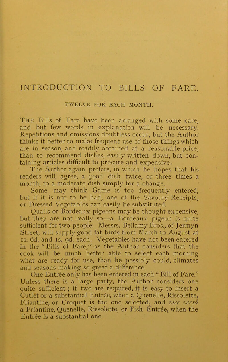 INTRODUCTION TO BILLS OF FARE. TWELVE FOR EACH MONTH. The Bills of Fare have been arranged with some care, and but few words in explanation will be necessary. Repetitions and omissions doubtless occur, but the Author thinks it better to make frequent use of those things which are in season, and readily obtained at a reasonable price, than to recommend dishes, easily written down, but con- taining articles difficult to procure and expensive. The Author again prefers, in which he hopes that his readers will agree, a good dish twice, or three times a month, to a moderate dish simply for a change. Some may think Game is too frequently entered, but if it is not to be had, one of the Savoury Receipts, or Dressed Vegetables can easily be substituted. Quails or Bordeaux pigeons may be thought expensive, but they are not really so—a Bordeaux pigeon is quite sufficient for two people. Messrs. Bellamy Bros., of Jermyn Street, will supply good fat birds from March to August at is. 6d. and is. 9d. each. Vegetables have not been entered in the “ Bills of Fare/’ as the Author considers that the cook will be much better able to select each morning what are ready for use, than he possibly could, climates and seasons making so great a difference. One Entree only has been entered in each “ Bill of Fare.” Unless there is a large party, the Author considers one quite sufficient ; if two are required, it is easy to insert a Cutlet or a substantial Entree, when a Quenelle, Rissolette, Friantine, or Croquet is the one selected, and vice versd a Friantine, Quenelle, Rissolette, or Fish Entree, when the Entrde is a substantial one.