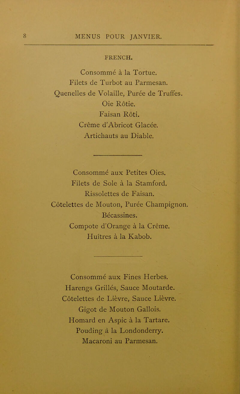 FRENCH. Consomme a la Tortue. Filets de Turbot au Parmesan. Quenelles de Volaille, Puree de Truffes. Oie Rotie. Faisan Roti. Creme d’Abricot Glacde. Artichauts au Diable. Consomme aux Petites Oies. Filets de Sole a la Stamford. Rissolettes de Faisan. Cotelettes de Mouton, Puree Champignon. Becassines. Compote d’Orange a la Creme. Fluitres a la Kabob. Consomme aux Fines Herbes. Harengs Grilles, Sauce Moutarde. Cotelettes de Lievre, Sauce Lievre. Gigot de Mouton Gallois. Homard en Aspic a la Tartare. Pouding a la Londonderry. Macaroni au Parmesan.