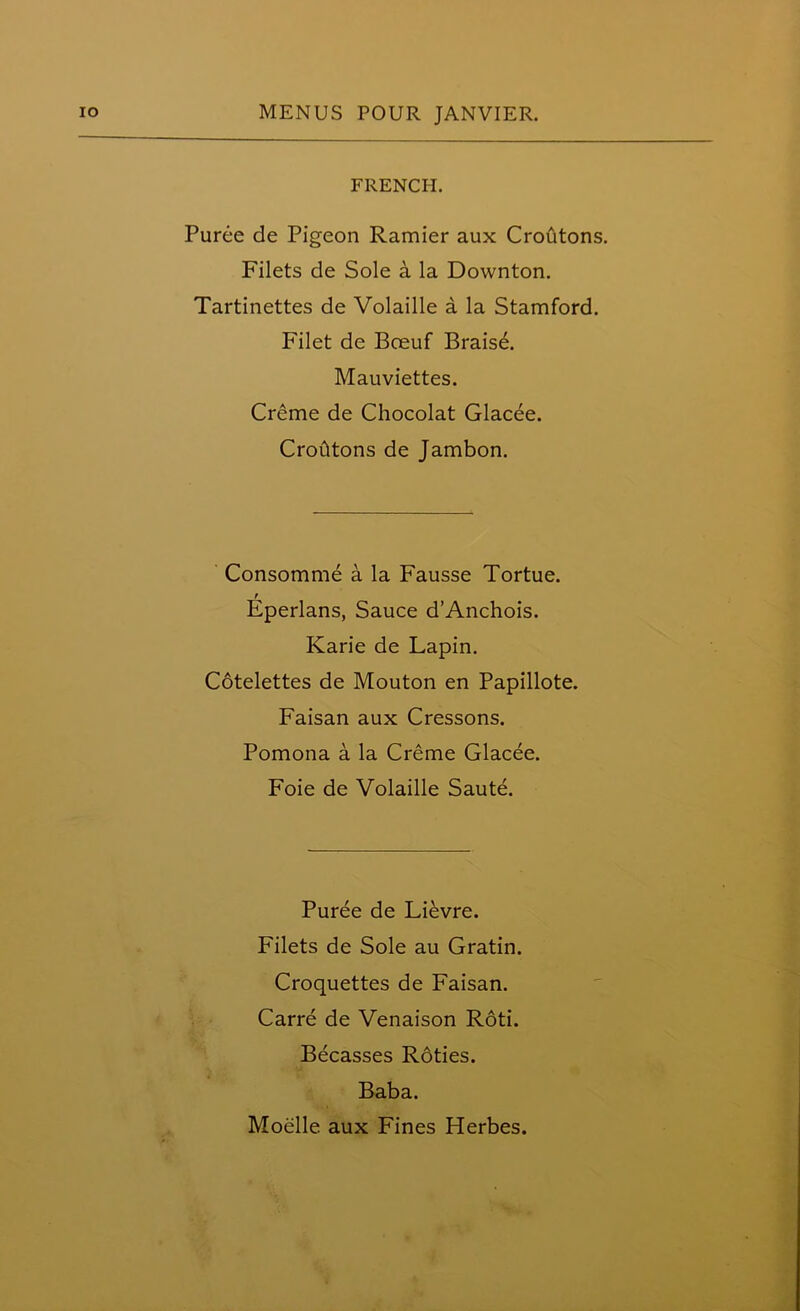 FRENCH. Puree de Pigeon Ramier aux Croutons. Filets de Sole a la Downton. Tartinettes de Volaille a la Stamford. Filet de Boeuf Brais6. Mauviettes. Creme de Chocolat Glacee. CroCltons de Jambon. Consomme a la Fausse Tortue. t Eperlans, Sauce d’Anchois. Karie de Lapin. Cotelettes de Mouton en Papillote. Faisan aux Cressons. Pomona a la Creme Glacee. Foie de Volaille Saute. Puree de Lievre. Filets de Sole au Gratin. Croquettes de Faisan. Carre de Venaison Roti. Becasses Roties. Baba.