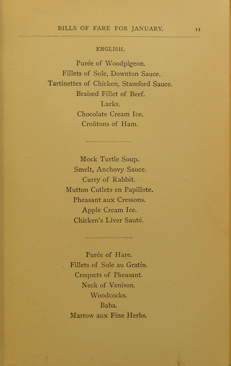 ENGLISH. Puree of Woodpigeon. Fillets of Sole, Downton Sauce. Tartinettes of Chicken, Stamford Sauce. Braised Fillet of Beef. Larks. Chocolate Cream Ice. Croutons of Ham. Mock Turtle Soup. Smelt, Anchovy Sauce. Curry of Rabbit. Mutton Cutlets en Papillote. Pheasant aux Cressons. Apple Cream Ice. Chicken’s Liver Saute. Puree of Hare. Fillets of Sole au Gratin. Croquets of Pheasant. Neck of Venison. Woodcocks. Baba. Marrow aux Fine Herbs.