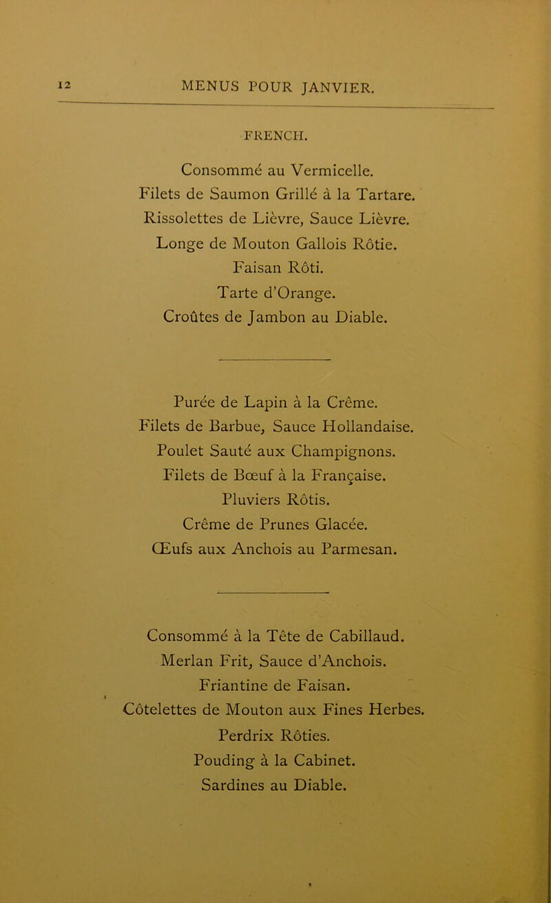 FRENCH. Consomme au Vermicelle. Filets de Saumon Grille a la Tartare. Rissolettes de Lievre, Sauce Lievre. Longe de Mouton Gallois Rotie. Faisan Roti. Tarte d’Orange. Croutes de Jambon au Diable. Puree de Lapin a la Creme. Filets de Barbue, Sauce Hollandaise. Poulet Saute aux Champignons. Filets de Bceuf a la Frangaise. Pluviers Rotis. Creme de Prunes Glacee. CEufs aux Anchois au Parmesan. Consomme a la Tete de Cabillaud. Merlan Frit, Sauce d’Anchois. Friantine de Faisan. Cotelettes de Mouton aux Fines Herbes. Perdrix Roties. Pouding a la Cabinet. Sardines au Diable.