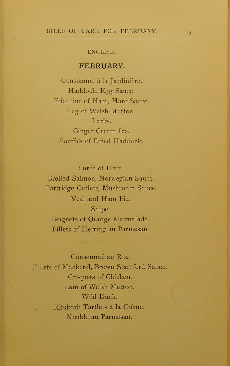 ENGLISH. FEBRUARY. Consomme a la Jardiniere. Haddock, Egg Sauce. Friantine of Hare, Hare Sauce. Leg of Welsh Mutton. Larks. Ginger Cream Ice. Souffles of Dried Haddock. Puree of Hare. Broiled Salmon, Norwegian Sauce. Partridge Cutlets, Mushroom Sauce. Veal and Ham Pie. Snipe.. Beignets of Orange Marmalade. Fillets of Herring au Parmesan. Consomme au Riz. Fillets of Mackerel, Brown Stamford Sauce. Croquets of Chicken. Loin of Welsh Mutton. Wild Duck. Rhubarb Tartlets a la Creme. Ul