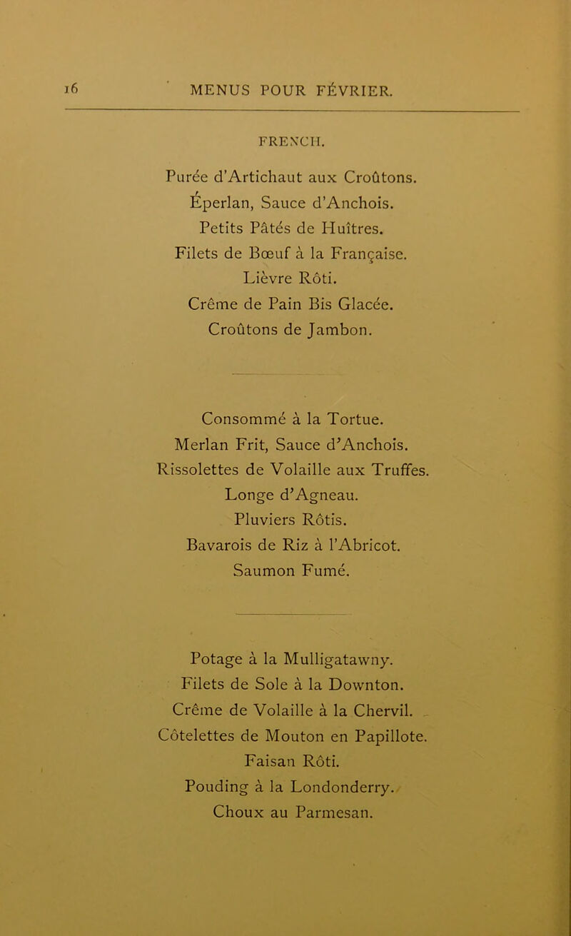 FRENCH. Puree d’Artichaut aux Croutons. Eperlan, Sauce d’Anchois. Petits Patds de Huitres. Filets de Bceuf a la Frangaise. Lievre Roti. Creme de Pain Bis Glac6e. Croutons de Jambon. Consomme a la Tortue. Merlan Frit, Sauce d’Anchois. Rissolettes de Volaille aux Trufifes. Longe d’Agneau. Pluviers Rotis. Bavarois de Riz a l’Abricot. Saumon Fume. Potage a la Mulligatawny. Filets de Sole a la Downton. Creme de Volaille a la Chervil. Cotelettes de Mouton en Papillote. Faisati Roti. Pouding a la Londonderry.