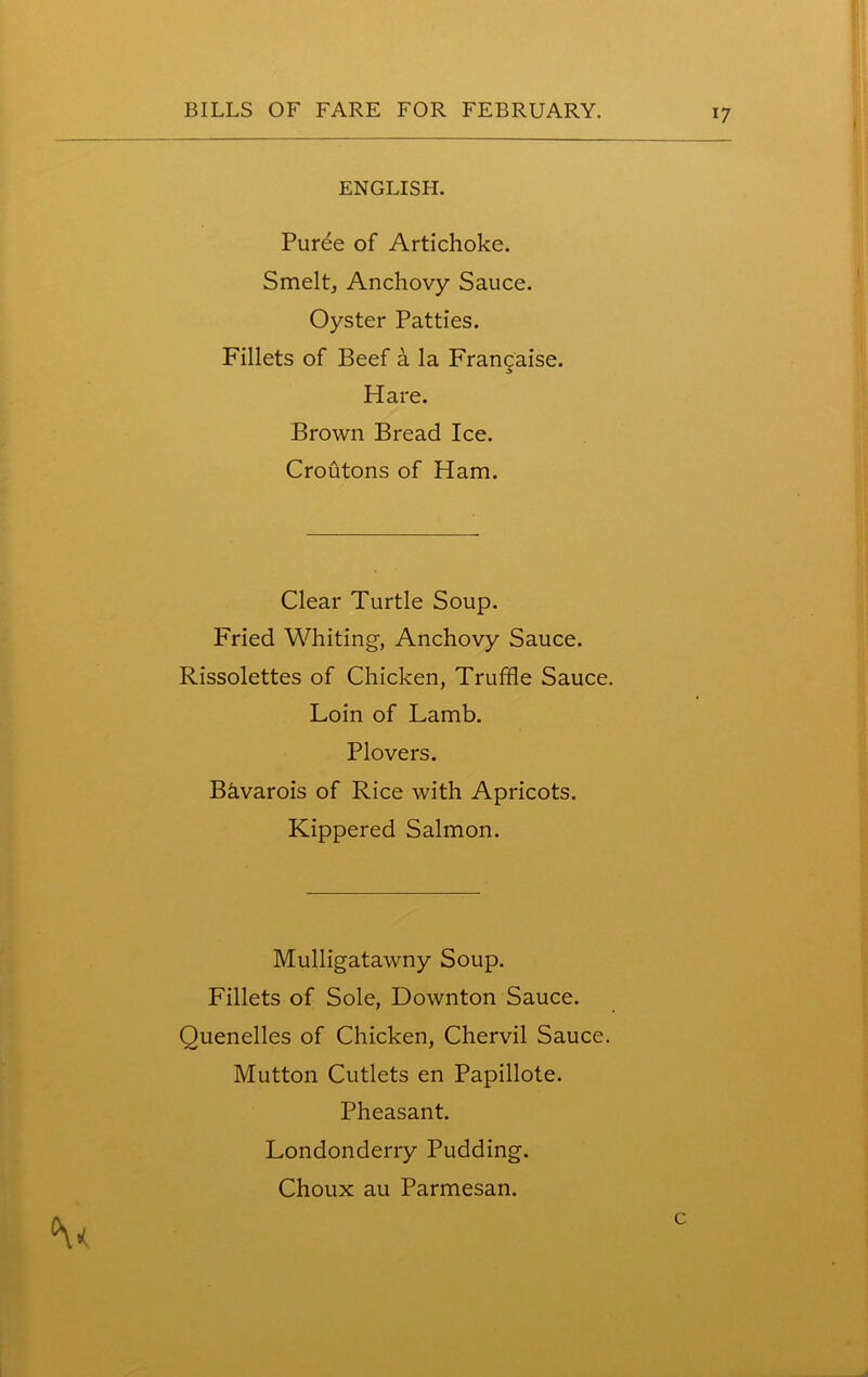 ENGLISH. Puree of Artichoke. Smelt, Anchovy Sauce. Oyster Patties. Fillets of Beef a la Francaise. Hare. Brown Bread Ice. Croutons of Ham. Clear Turtle Soup. Fried Whiting-, Anchovy Sauce. Rissolettes of Chicken, Truffle Sauce. Loin of Lamb. Plovers. B&varois of Rice with Apricots. Kippered Salmon. Mulligatawny Soup. Fillets of Sole, Downton Sauce. Quenelles of Chicken, Chervil Sauce. Mutton Cutlets en Papillote. Pheasant. Londonderry Pudding.