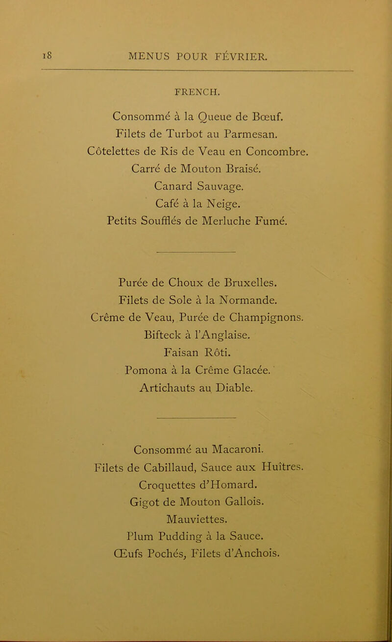 FRENCH. Consommd a la Queue de Bceuf. Filets de Turbot au Parmesan. Cotelettes de Ris de Veau en Concombre. Carre de Mouton Braise. Canard Sauvage. Cafe a la Neige. Petits Souffles de Merluche Fume. Puree de Choux de Bruxelles. Filets de Sole a la Normande. Creme de Veau, Puree de Champignons. Bifteck a l’Anglaise. Faisan Roti. Pomona a la Creme Glacee. Artichauts au Diable. Consomme au Macaroni. Filets de Cabillaud, Sauce aux Huitres. Croquettes d’Homard. Gigot de Mouton Gallois. Mauviettes. Plum Pudding a la Sauce. CEufs Poches, P'ilets d’Anchois.