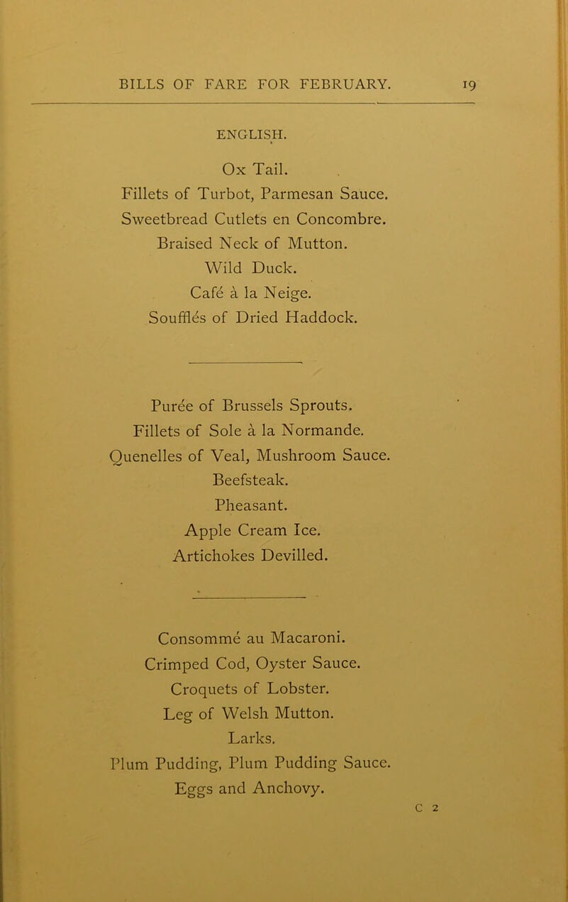 1 ENGLISH. Ox Tail. Fillets of Turbot, Parmesan Sauce. Sweetbread Cutlets en Concombre. Braised Neck of Mutton. Wild Duck. Cafe a la Neige. Souffles of Dried Haddock. Puree of Brussels Sprouts. Fillets of Sole a la Normande. Ouenelles of Veal, Mushroom Sauce. Beefsteak. Pheasant. Apple Cream Ice. Artichokes Devilled. Consomme au Macaroni. Crimped Cod, Oyster Sauce. Croquets of Lobster. Leg of Welsh Mutton. Larks. Plum Pudding, Plum Pudding Sauce. Eggs and Anchovy. c 2