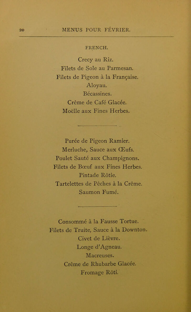 FRENCH. Crecy au Riz. Filets de Sole au Parmesan. Filets de Pigeon a la Frangaise. Aloyau. Becassines. Creme de Cafe Glacee. Moelle aux Fines Herbes. Puree de Pigeon Ramier. Merluche, Sauce aux CEufs. Poulet Saute aux Champignons. Filets de Boeuf aux Fines Herbes. Pintade Rotie. Tartelettes de Peches a la Creme. Saumon Fume. Consomme a la Fausse Tortue. Filets de Truite, Sauce a la Downton. Civet de Lievre. Longe d’Agneau. Macreuses. Creme de Rhubarbe Glacee. Fromage Roti.