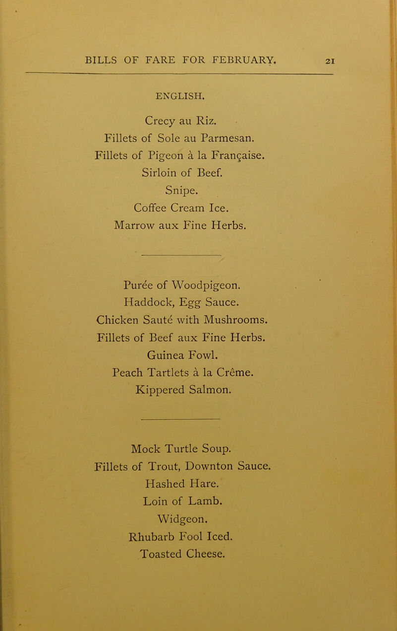 ENGLISH. Crecy au Riz. Fillets of Sole au Parmesan. Fillets of Pigeon a la Frangaise. Sirloin of Beef. Snipe. Coffee Cream Ice. Marrow aux Fine Herbs. Puree of Woodpigeon. Haddock, Egg Sauce. Chicken Saute with Mushrooms. Fillets of Beef aux Fine Herbs. Guinea Fowl. Peach Tartlets a la Creme. Kippered Salmon. Mock Turtle Soup. Fillets of Trout, Downton Sauce. Hashed Hare. Loin of Lamb. Widgeon. Rhubarb Fool Iced. Toasted Cheese.