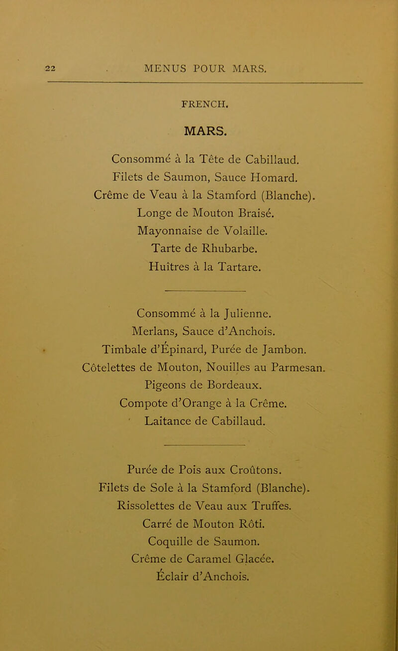 FRENCH. MARS. Consomme a la Tete de Cabillaud. Filets de Saumon, Sauce Homard. Creme de Veau a la Stamford (Blanche). Longe de Mouton Braisd. Mayonnaise de Volaille. Tarte de Rhubarbe. Huitres a la Tartare. Consomme a la Julienne. Merlans, Sauce d’Anchois. t Timbale d’Epinard, Puree de Jambon. Cotelettes de Mouton, Nouilles au Parmesan. Pigeons de Bordeaux. Compote d’Orange a la Creme. Laitance de Cabillaud. Puree de Pois aux Croutons. Filets de Sole a la Stamford (Blanche). Rissolettes de Veau aux Truffes. Carre de Mouton Roti. Coquille de Saumon. Creme de Caramel Glacee. Eclair d’Anchois.