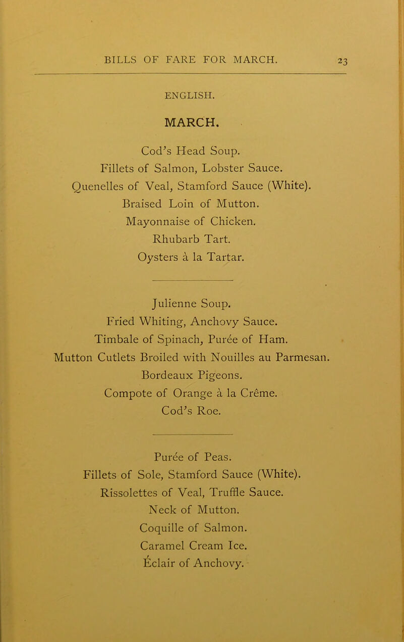 ENGLISH. MARCH. Cod’s Head Soup. Fillets of Salmon, Lobster Sauce. Quenelles of Veal, Stamford Sauce (White). Braised Loin of Mutton. Mayonnaise of Chicken. Rhubarb Tart. Oysters a la Tartar. Julienne Soup. Fried Whiting, Anchovy Sauce. Timbale of Spinach, Puree of Ham. Mutton Cutlets Broiled with Nouilles au Parmesan. Bordeaux Pigeons. Compote of Orange a la Creme. Cod’s Roe. Puree of Peas. Fillets of Sole, Stamford Sauce (White). Rissolettes of Veal, Truffle Sauce. Neck of Mutton. Coquille of Salmon. Caramel Cream Ice. Eclair of Anchovy.