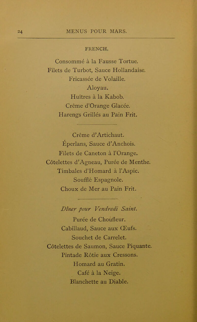 FRENCH. Consomme a la Fausse Tortue. Filets de Turbot, Sauce Hollandaise. Fricassee de Volaille. Aloyau. Huitres a la Kabob. Creme d’Orange Glacee. Harengs Grilles au Pain Frit. Creme d’Artichaut. Eperlans, Sauce d’Anchois. Filets de Caneton a l’Orange. Cotelettes d’Agneau, Puree de Menthe. Timbales d’Homard a l’Aspic. Souffle Espagnole. Choux de Mer au Pain Frit. Diner pour Vendredi Saint. Puree de Choufleur. Cabillaud, Sauce aux CEufs. Souchet de Carrelet. Cotelettes de Saumon, Sauce Piquante. Pintade Rotie aux Cressons. Homard au Gratin. Cafe a la Neige. Blanchette au Diable.