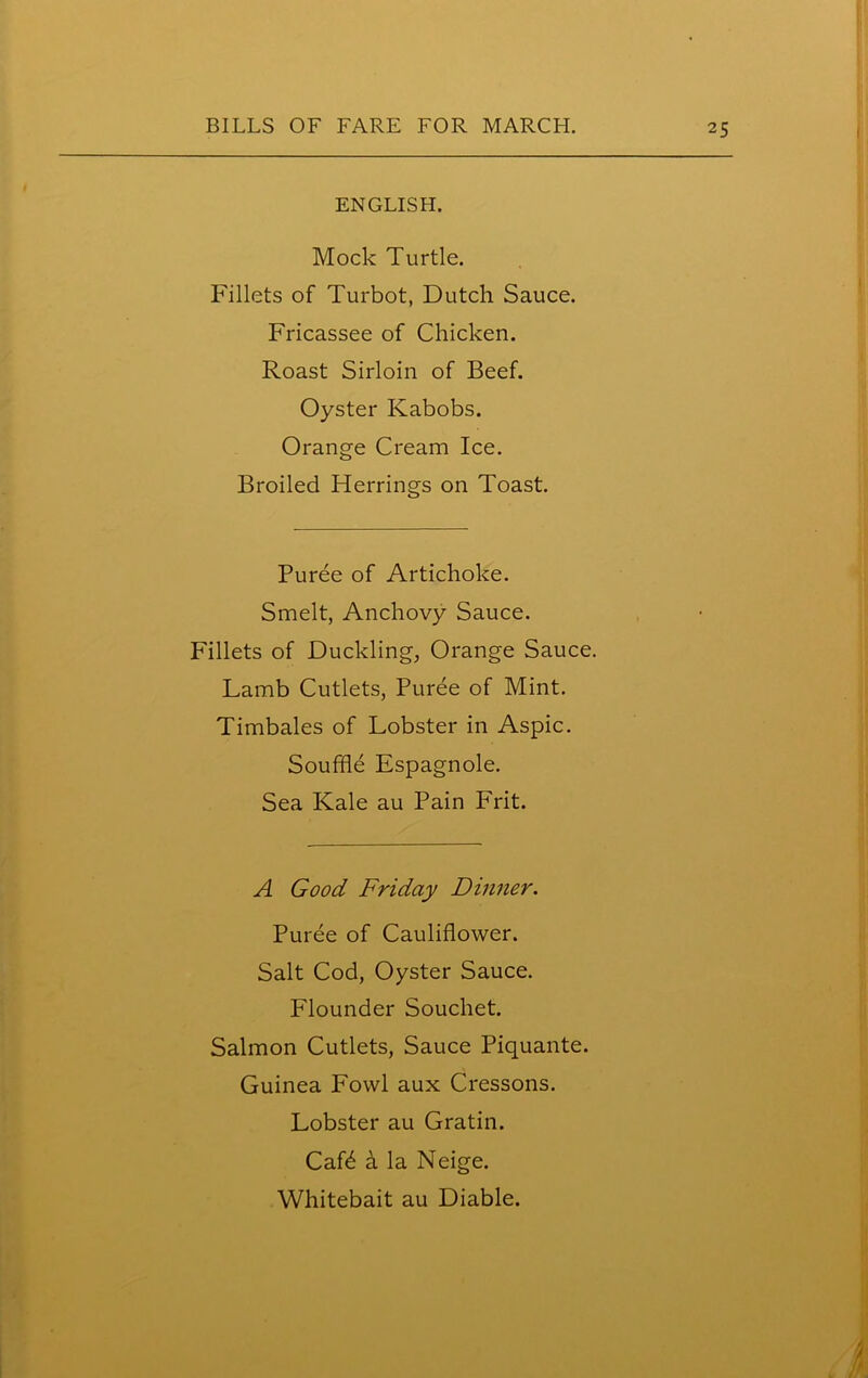 ENGLISH. Mock Turtle. Fillets of Turbot, Dutch Sauce. Fricassee of Chicken. Roast Sirloin of Beef. Oyster Ivabobs. Orange Cream Ice. Broiled Herrings on Toast. Puree of Artichoke. Smelt, Anchovy Sauce. Fillets of Duckling, Orange Sauce. Lamb Cutlets, Puree of Mint. Timbales of Lobster in Aspic. Souffle Espagnole. Sea Kale au Pain Frit. ■ A Good Friday Dinner. Puree of Cauliflower. Salt Cod, Oyster Sauce. Flounder Souchet. Salmon Cutlets, Sauce Piquante. Guinea Fowl aux Cressons. Lobster au Gratin. Caffl a la Neige. Whitebait au Diable.