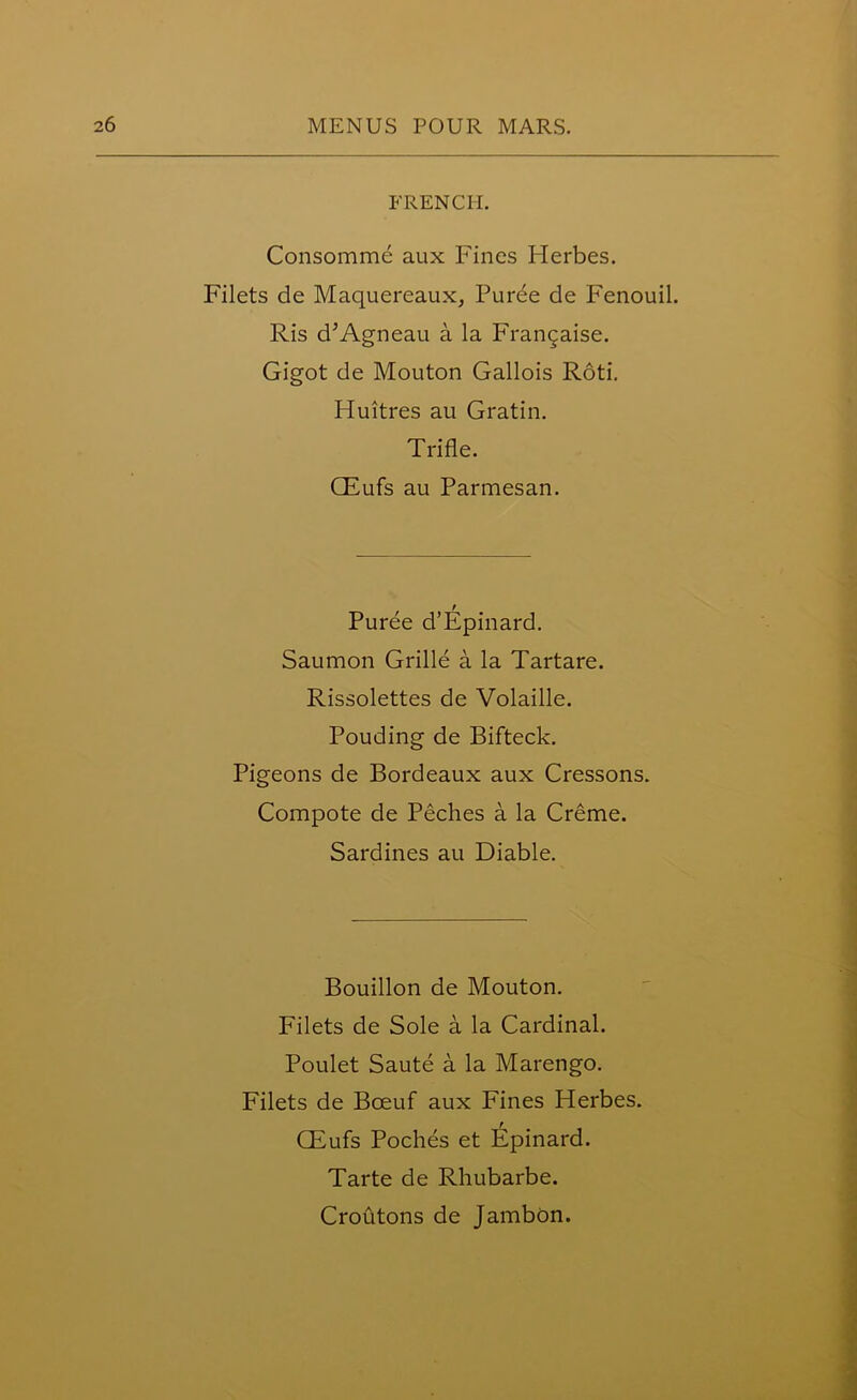 FRENCH. Consomme aux Fines Herbes. Filets de Maquereaux, Puree de Fenouil. Ris d’Agneau a la Franchise. Gigot de Mouton Gallois Roti. Fluitres au Gratin. Trifle. CEufs au Parmesan. Puree d’Epinard. Saumon Grille a la Tartare. Rissolettes de Volaille. Pouding de Bifteck. Pigeons de Bordeaux aux Cressons. Compote de Peches a la Creme. Sardines au Diable. Bouillon de Mouton. Filets de Sole a la Cardinal. Poulet Saute a la Marengo. Filets de Boeuf aux Fines Herbes. CEufs Poches et Epinard. Tarte de Rhubarbe. Croutons de Jambon.