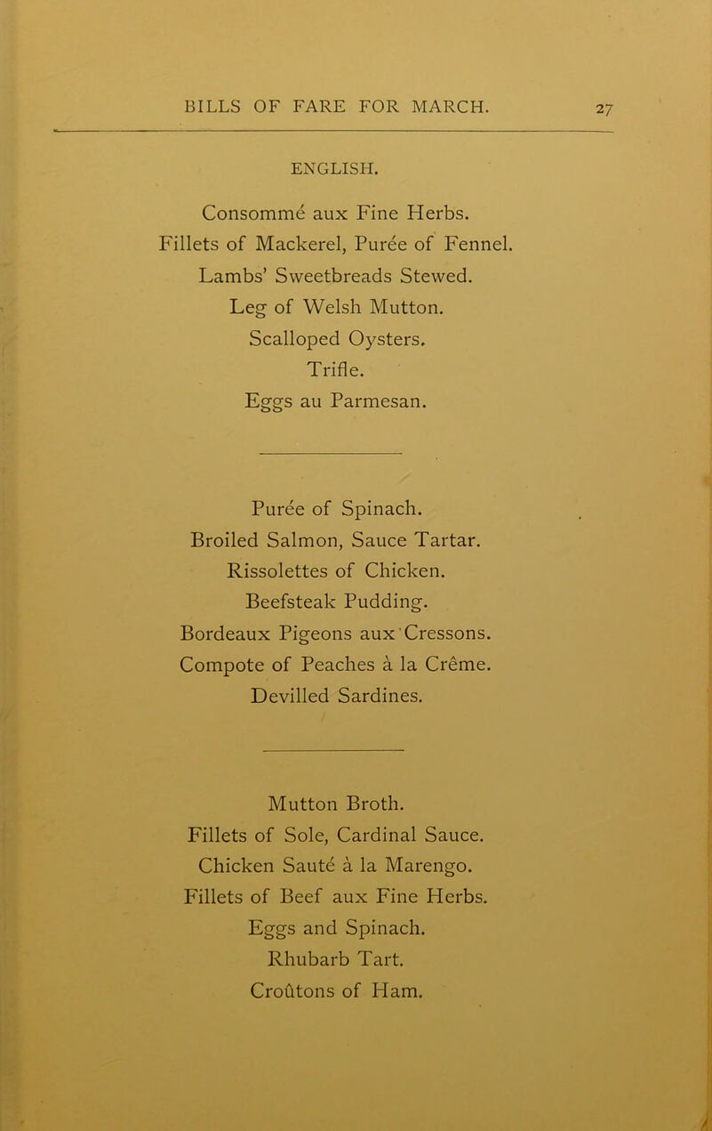 ENGLISH. Consommd aux Fine Herbs. Fillets of Mackerel, Puree of Fennel. Lambs’ Sweetbreads Stewed. Leg of Welsh Mutton. Scalloped Oysters. Trifle. Eggs au Parmesan. Puree of Spinach. Broiled Salmon, Sauce Tartar. Rissolettes of Chicken. Beefsteak Pudding. Bordeaux Pigeons aux'Cressons. Compote of Peaches a la Creme. Devilled Sardines. Mutton Broth. Fillets of Sole, Cardinal Sauce. Chicken Saute a la Marengo. Fillets of Beef aux Fine Herbs. Eggs and Spinach. Rhubarb Tart. Croutons of Ham.