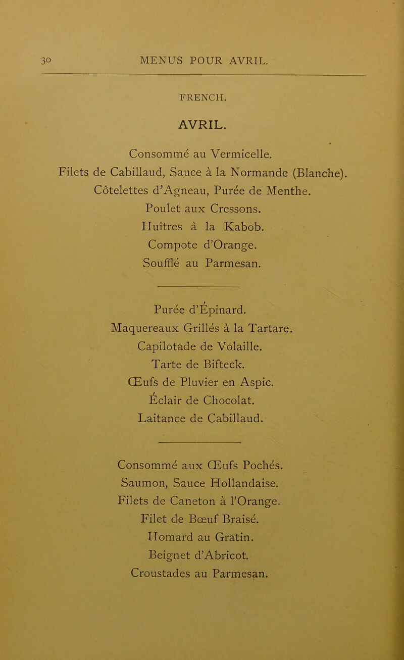 FRENCH. AVRIL. Consomme au Vermicelle. Filets de Cabillaud, Sauce a la Normande (Blanche). Cotelettes d'Agneau, Puree de Menthe. Poulet aux Cressons. Huitres a la Kabob. Compote d’Orange. Souffle au Parmesan. Puree d’Epinard. Maquereaux Grilles a la Tartare. Capilotade de Volaille. Tarte de Bifteck. CEufs de Pluvier en Aspic. Eclair de Chocolat. Laitance de Cabillaud. Consomme aux CEufs Poches. Saumon, Sauce Hollandaise. Filets de Caneton a l’Orange. Filet de Bceuf Braise. Homard au Gratin. Beignet d’Abricot. Croustades au Parmesan.