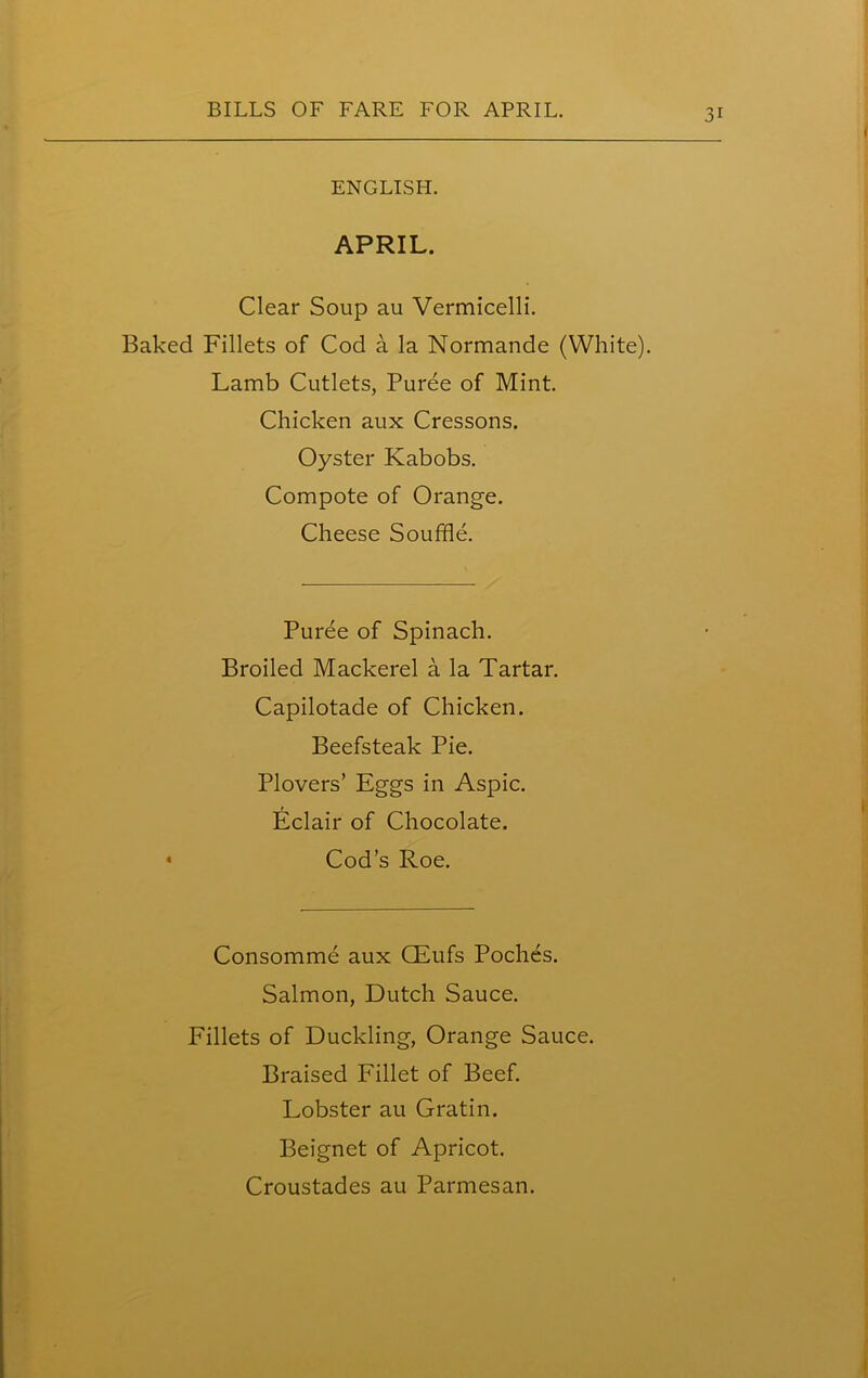 1 ENGLISH. APRIL. Clear Soup au Vermicelli. Baked Fillets of Cod a la Normande (White). Lamb Cutlets, Puree of Mint. Chicken aux Cressons. Oyster Kabobs. Compote of Orange. Cheese Souffle. Puree of Spinach. Broiled Mackerel a la Tartar. Capilotade of Chicken. Beefsteak Pie. Plovers’ Eggs in Aspic. Eclair of Chocolate. Cod’s Roe. Consomme aux CEufs Poches. Salmon, Dutch Sauce. Fillets of Duckling, Orange Sauce. Braised Fillet of Beef. Lobster au Gratin. Beignet of Apricot. Croustades au Parmesan.