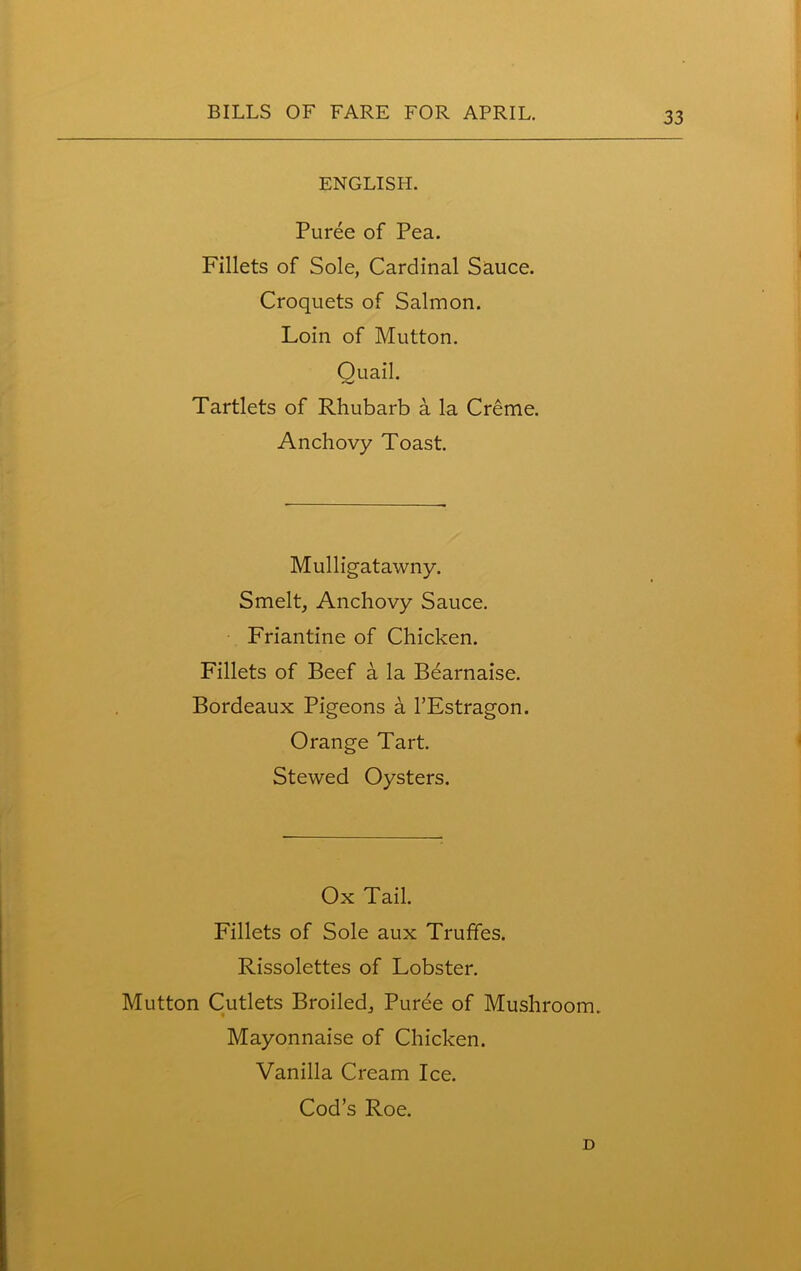 ENGLISH. Puree of Pea. Fillets of Sole, Cardinal Sauce. Croquets of Salmon. Loin of Mutton. Ouail. Tartlets of Rhubarb a la Creme. Anchovy Toast. Mulligatawny. Smelt, Anchovy Sauce. Friantine of Chicken. Fillets of Beef a la Bearnaise. Bordeaux Pigeons a l’Estragon. Orange Tart. Stewed Oysters. Ox Tail. Fillets of Sole aux Truffes. Rissolettes of Lobster. Mutton Cutlets Broiled, Purbe of Mushroom. Mayonnaise of Chicken. Vanilla Cream Ice. Cod’s Roe. D