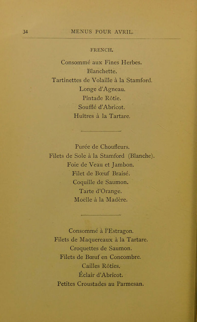 FRENCH. Consommd aux Fines Herbes. Blanchette. Tartinettes de Volaille a la Stamford. Longe d’Agneau. Pintade Rotie. Souffle d’Abricot. Huitres a la Tartare. Puree de Choufleurs. Filets de Sole a la Stamford (Blanche). Foie de Veau et Jambon. Filet de Boeuf Braise. Coquille de Saumon. Tarte d’Orange. Moelle a la Madere. Consomme a l’Estragon. Filets de Maquereaux a la Tartare. Croquettes de Saumon. Filets de Bceuf en Concombre. Cailles Roties. Eclair d’Abricot.