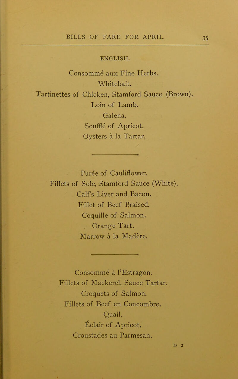 ENGLISH. Consomme aux Fine Herbs. Whitebait. Tartinettes of Chicken, Stamford Sauce (Brown). Loin of Lamb. Galena. Souffle of Apricot. Oysters a la Tartar. Puree of Cauliflower. Fillets of Sole, Stamford Sauce (White). Calf’s Liver and Bacon. Fillet of Beef Braised. Coquille of Salmon. Orange Tart. Marrow a la Madere. Consomme a PEstragon. Fillets of Mackerel, Sauce Tartar. Croquets of Salmon. Fillets of Beef en Concombre. Ouail. Eclair of Apricot. Croustades au Parmesan. D 2