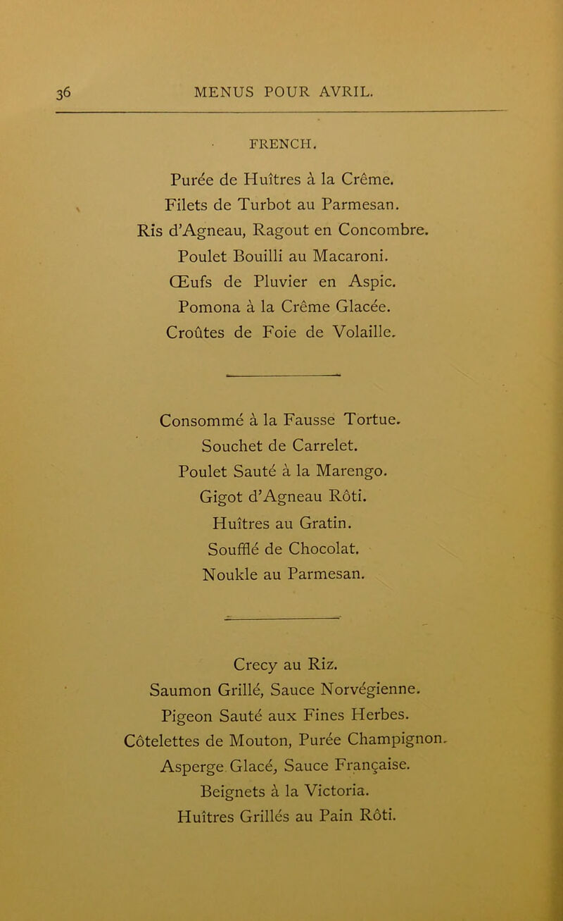 FRENCH. Puree de Huitres a la Creme. Filets de Turbot au Parmesan. Ris d’Agneau, Ragout en Concombre. Poulet Bouilli au Macaroni. CEufs de Pluvier en Aspic. Pomona a la Creme Glacee. Croutes de Foie de Volaille. Consomme a la Fausse Tortue. Souchet de Carrelet. Poulet Saute a la Marengo. Gigot d’Agneau Roti. Huitres au Gratin. Souffle de Chocolat. Noukle au Parmesan. Crecy au Riz. Saumon Grille, Sauce Norvegienne. Pigeon Saute aux Fines Herbes. Cotelettes de Mouton, Puree Champignon, Asperge Glace, Sauce Francaise. Beignets a la Victoria. Huitres Grilles au Pain Roti.