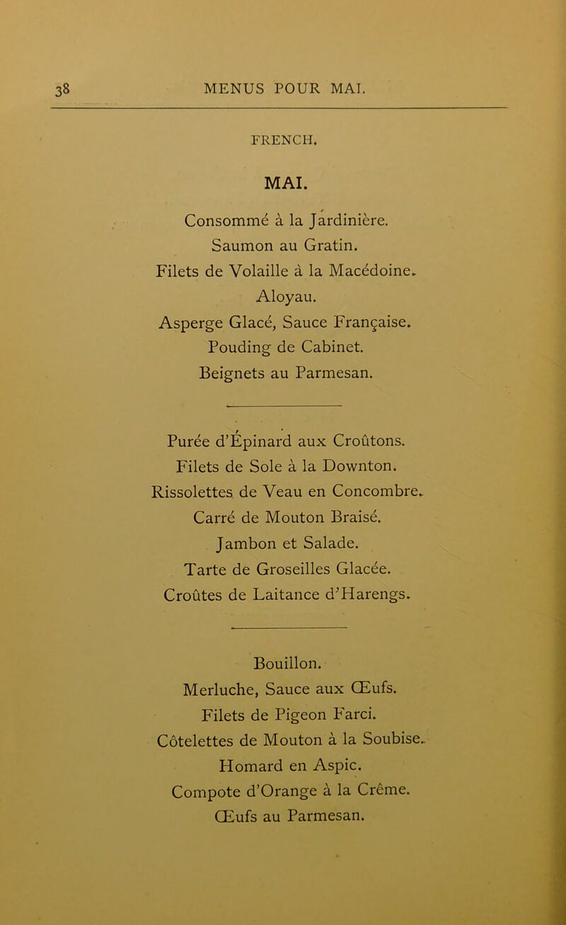 FRENCH. MAI. Consomme a la Jardiniere. Saumon au Gratin. Filets de Volaille a la Macedoine. Aloyau. Asperge Glace, Sauce Frangaise. Pouding de Cabinet. Beignets au Parmesan. Puree d’Epinard aux Croutons. Filets de Sole a la Downton. Rissolettes de Veau en Concombre. Carre de Mouton Braise. Jambon et Salade. Tarte de Groseilles Glacee. Croutes de Laitance d’Harengs. Bouillon. Merluche, Sauce aux CEufs. Filets de Pigeon Farci. Cotelettes de Mouton a la Soubise. Homard en Aspic. Compote d’Orange a la Creme. GEufs au Parmesan.