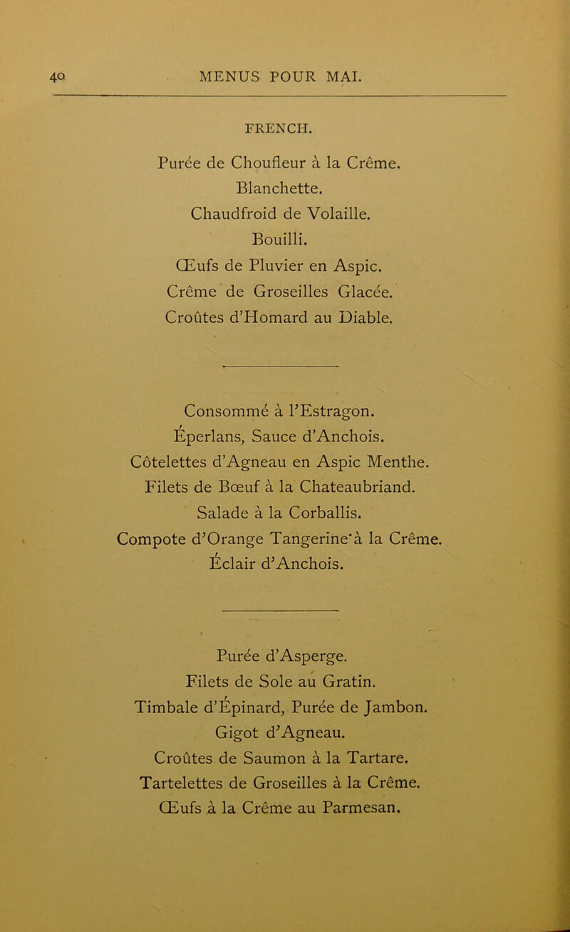 FRENCH. Puree de Choufleur a la Creme. Blanchette. Chaudfroid de Volatile. Bouilli. CEufs de Pluvier en Aspic. Creme de Groseilles Glacee. Croutes d’Homard au Diable. Consomme a l’Estragon. Eperlans, Sauce d’Anchois. Cotelettes d’Agneau en Aspic Menthe. Filets de Bceuf a la Chateaubriand. Salade a la Corballis. Compote d’Orange Tangerine'a la Creme. Eclair d’Anchois. Puree d’Asperge. Filets de Sole au Gratin. Timbale d’Epinard, Puree de Jambon. Gigot d’Agneau. Croutes de Saumon a la Tartare. Tartelettes de Groseilles a la Creme.