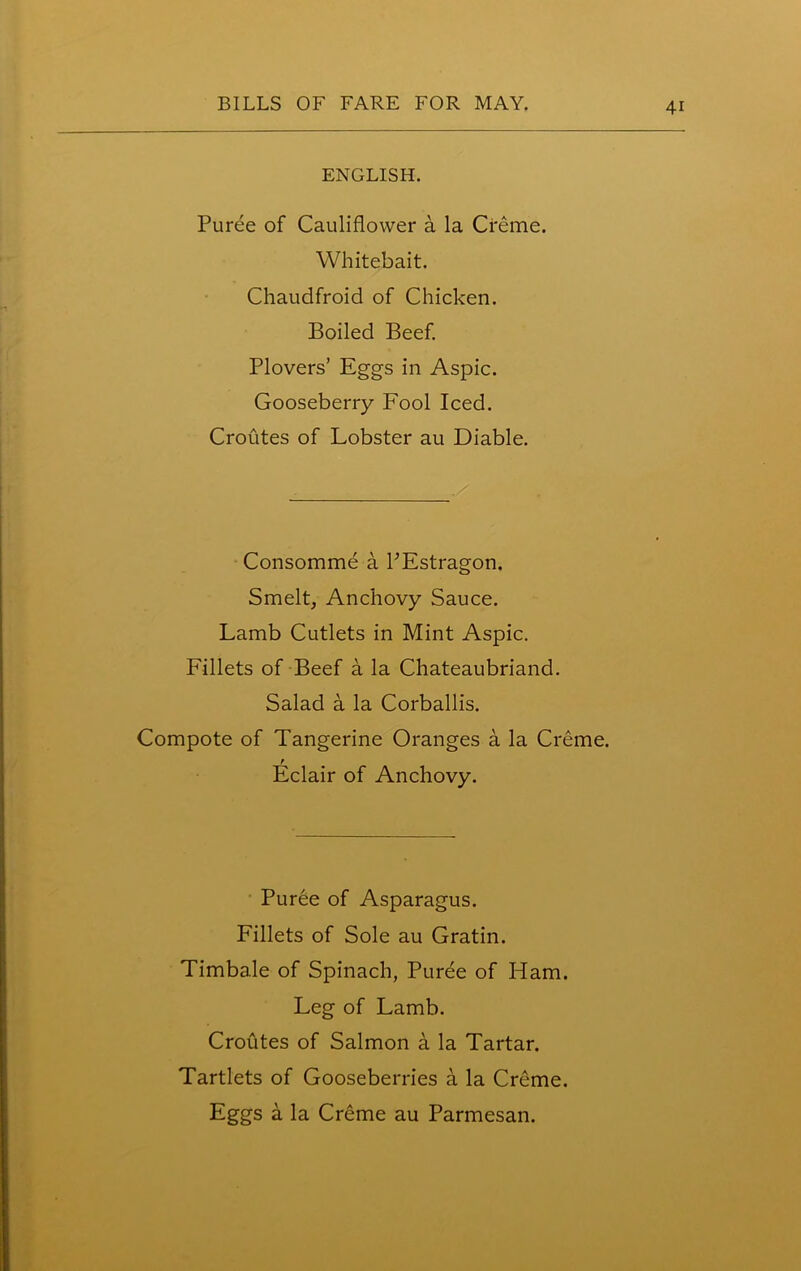 ENGLISH. Puree of Cauliflower a la Creme. Whitebait. Chaudfroid of Chicken. Boiled Beef. Plovers’ Eggs in Aspic. Gooseberry Fool Iced. Croutes of Lobster au Diable. Consomme a PEstragon. Smelt, Anchovy Sauce. Lamb Cutlets in Mint Aspic. Fillets of Beef a la Chateaubriand. Salad a la Corballis. Compote of Tangerine Oranges a la Creme. r Eclair of Anchovy. Puree of Asparagus. Fillets of Sole au Gratin. Timbale of Spinach, Puree of Ham. Leg of Lamb. Croutes of Salmon a la Tartar. Tartlets of Gooseberries a la Creme.