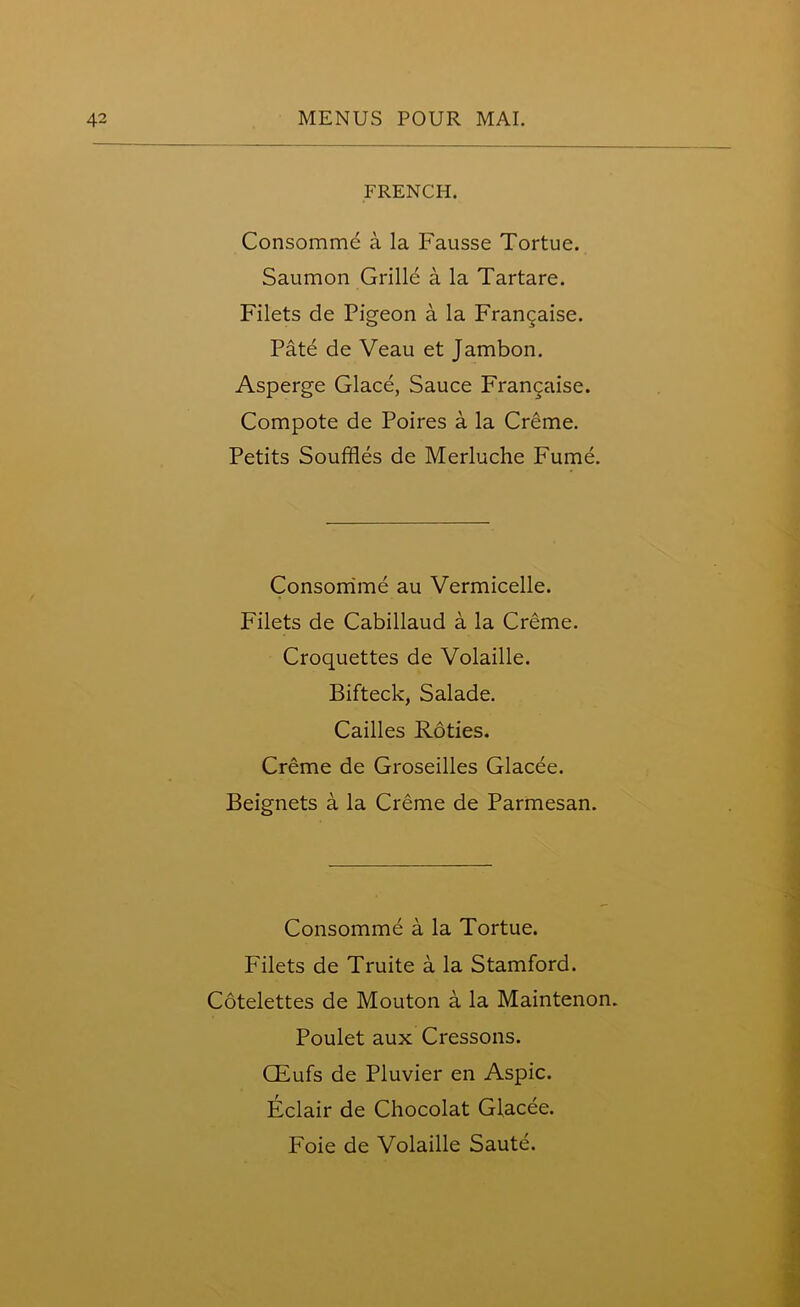 FRENCH. Consomme a la Fausse Tortue. Saumon Grille a la Tartare. Filets de Pigeon a la Frangaise. Pate de Veau et Jambon. Asperge Glace, Sauce Francaise. Compote de Poires a la Creme. Petits Souffles de Merluche Fume. Consomme au Vermicelle. Filets de Cabillaud a la Creme. Croquettes de Volaille. Bifteck, Salade. Cailles Roties. Creme de Groseilles Glacee. Beignets a la Creme de Parmesan. Consomme a la Tortue. Filets de Truite a la Stamford. Cotelettes de Mouton a la Maintenon. Poulet aux Cressons. CEufs de Pluvier en Aspic. Eclair de Chocolat Glacee. Foie de Volaille Saute.