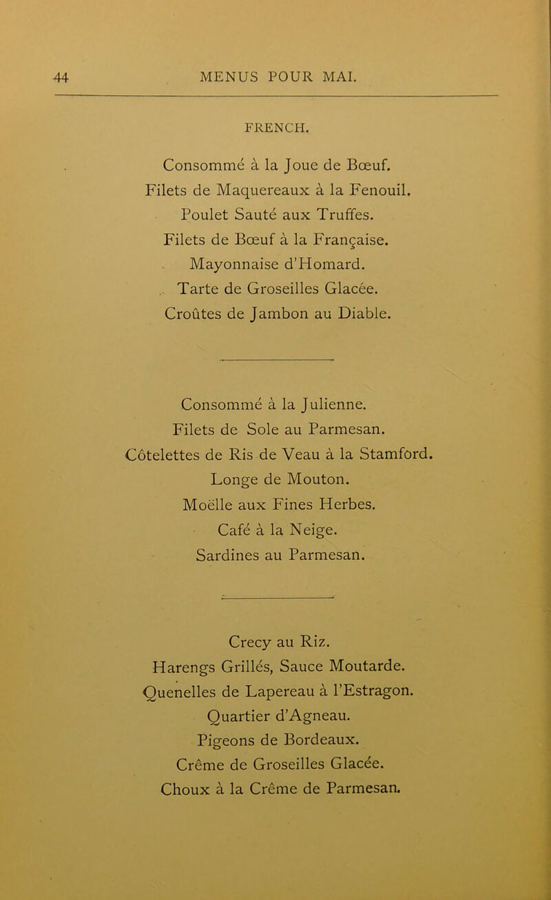 FRENCH. Consomme a la Joue de Bceuf. Filets de Maquereaux a la Fenouil. Poulet Saute aux Truffes. Filets de Boeuf a la Frangaise. Mayonnaise d’Homard. Tarte de Groseilles Glacee. Croutes de Jambon au Diable. Consomme a la Julienne. Filets de Sole au Parmesan. Cotelettes de Ris de Veau a la Stamford. Longe de Mouton. Moelle aux Fines Herbes. Cafe a la Neige. Sardines au Parmesan. Crecy au Riz. Harengs Grilles, Sauce Moutarde. Quenelles de Lapereau a l’Estragon. Quartier d’Agneau. Pigeons de Bordeaux. Creme de Groseilles Glacee.