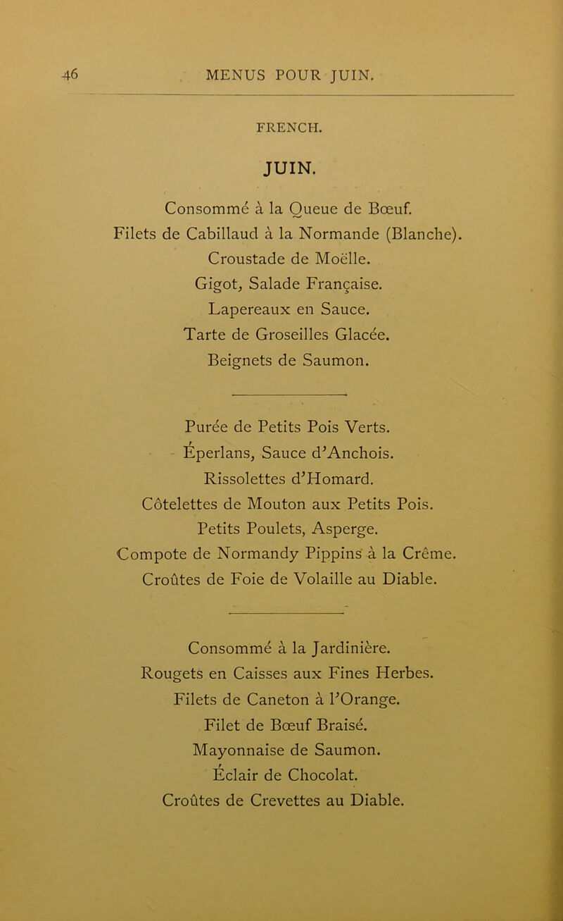 FRENCH. JUIN. Consomme a la Queue de Boeuf. Filets de Cabillaud a la Normande (Blanche). Croustade de Moelle. Gigot, Salade Francaise. Lapereaux en Sauce. Tarte de Groseilles Glacee. Beignets de Saumon. Puree de Petits Pois Verts. Eperlans, Sauce d’Anchois. Rissolettes d'Homard. Cotelettes de Mouton aux Petits Pois. Petits Poulets, Asperge. Compote de Normandy Pippins a la Creme. Croutes de Foie de Volaille au Diable. Consomme a la Jardiniere. Rougets en Caisses aux Fines Herbes. Filets de Caneton a POrange. Filet de Boeuf Braise. Mayonnaise de Saumon. Eclair de Chocolat. Croutes de Crevettes au Diable.