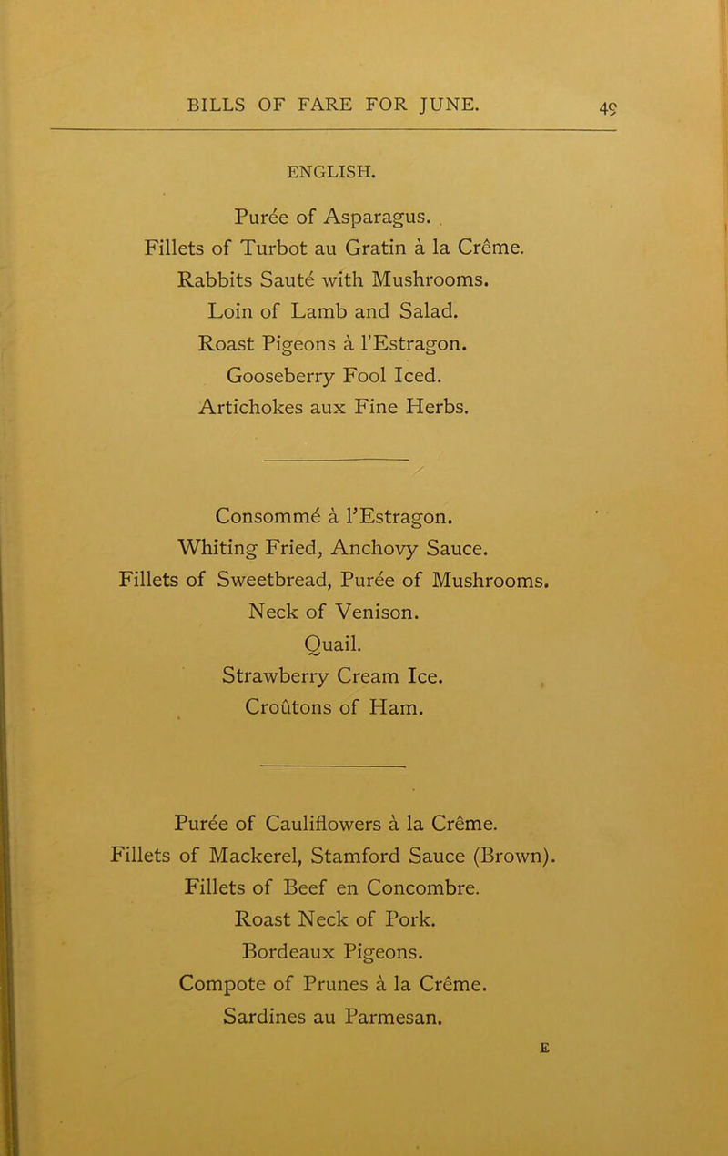 ENGLISH. Puree of Asparagus. Fillets of Turbot au Gratin a la Creme. Rabbits Saute with Mushrooms. Loin of Lamb and Salad. Roast Pigeons a l’Estragon. Gooseberry Fool Iced. Artichokes aux Fine Herbs. Consommd a l’Estragon. Whiting Fried, Anchovy Sauce. Fillets of Sweetbread, Puree of Mushrooms. Neck of Venison. Quail. Strawberry Cream Ice. Croutons of Ham. Puree of Cauliflowers a la Creme. Fillets of Mackerel, Stamford Sauce (Brown). Fillets of Beef en Concombre. Roast Neck of Pork. Bordeaux Pigeons. Compote of Prunes h la Creme. Sardines au Parmesan. E