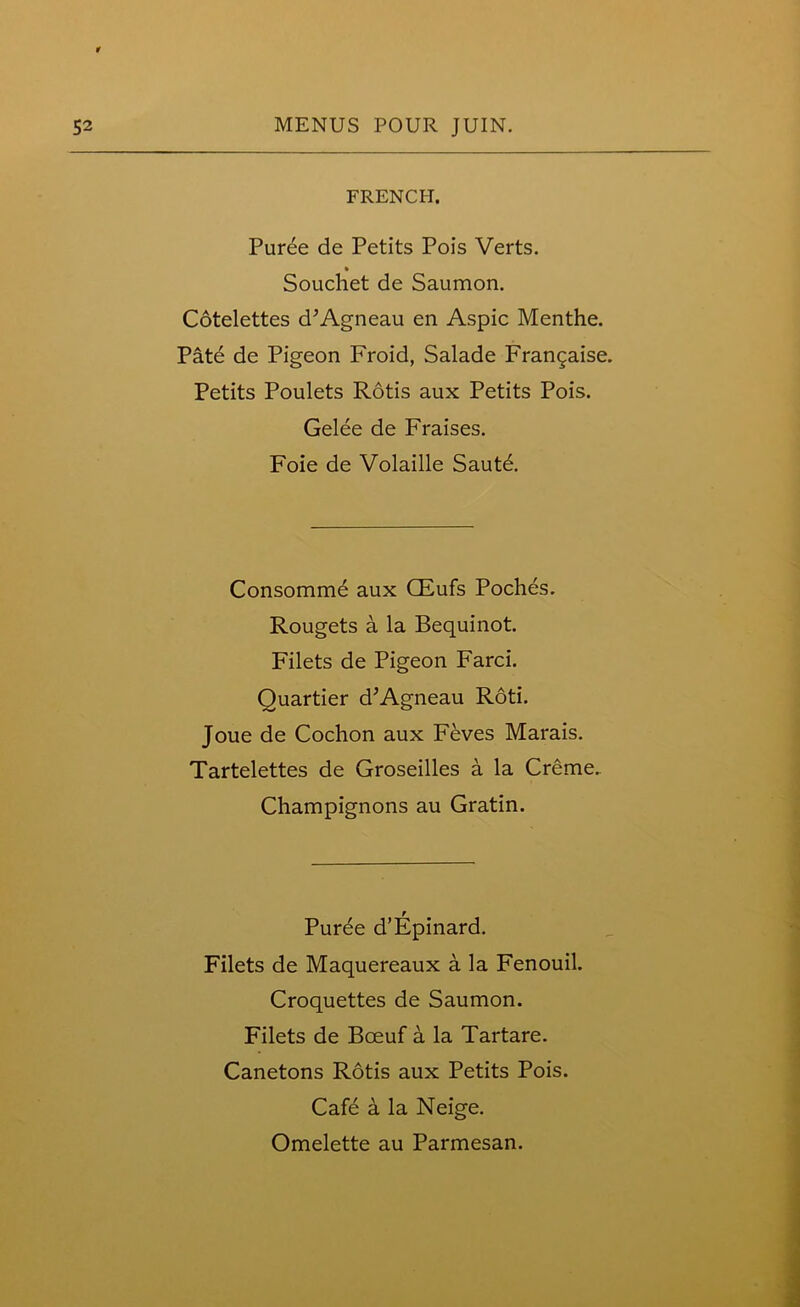 FRENCH. Puree de Petits Pois Verts. Souchet de Saumon. Cotelettes d’Agneau en Aspic Menthe. Patd de Pigeon Froid, Salade Frangaise. Petits Poulets Rotis aux Petits Pois. Gelee de Fraises. Foie de Volaille Saute. Consomme aux CEufs Poches. Rougets a la Bequinot. Filets de Pigeon Farci. Quartier d’Agneau Roti. Joue de Cochon aux Feves Marais. Tartelettes de Groseilles a la Creme, Champignons au Gratin. r Puree d’Epinard. Filets de Maquereaux a la Fenouil. Croquettes de Saumon. Filets de Boeuf a la Tartare. Canetons Rotis aux Petits Pois. Cafe a la Neige.