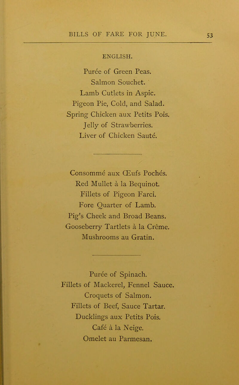 ENGLISH. Puree of Green Peas. Salmon Souchet. Lamb Cutlets in Aspic. Pigeon Pie, Cold, and Salad. Spring Chicken aux Petits Pois. Jelly of Strawberries. Liver of Chicken Saute. Consomme aux CEufs Poches. Red Mullet a la Bequinot. Fillets of Pigeon Farci. Fore Quarter of Lamb. Pig’s Cheek and Broad Beans. Gooseberry Tartlets a la Creme. Mushrooms au Gratin. Puree of Spinach. Fillets of Mackerel, Fennel Sauce. Croquets of Salmon. Fillets of Beef, Sauce Tartar. Ducklings aux Petits Pois. Cafe a la Neige.