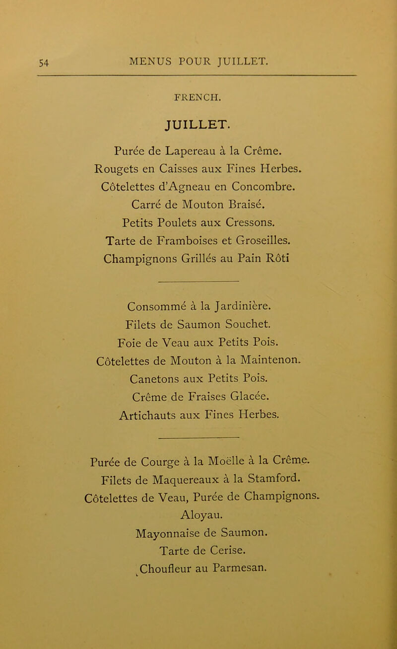 FRENCH. JUILLET. Puree de Lapereau a la Creme. Rougets en Caisses aux Fines Herbes. Cotelettes d’Agneau en Concombre. Carre de Mouton Braise. Petits Poulets aux Cressons. Tarte de Framboises et Groseilles. Champignons Grilles au Pain Roti Consomme a la Jardiniere. Filets de Saumon Souchet. Foie de Veau aux Petits Pois. Cotelettes de Mouton a la Maintenon. Canetons aux Petits Pois. Creme de Fraises Glacee. Artichauts aux Fines Herbes. Puree de Courge a la Moelle a la Creme. Filets de Maquereaux a la Stamford. Cotelettes de Veau, Puree de Champignons. Aloyau. Mayonnaise de Saumon. Tarte de Cerise.