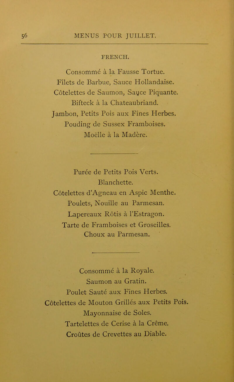 FRENCH. Consommb a la Fausse Tortue. Filets de Barbue, Sauce Hollandaise. Cotelettes de Saumon, Sayce Piquante. Bifteck a la Chateaubriand. Jambon, Petits Pois aux Fines Herbes. Pouding de Sussex Framboises. Moelle a la Madere. Puree de Petits Pois Verts. Blanchette. Cotelettes d’Agneau en Aspic Menthe. Poulets, Nouille au Parmesan. Lapereaux Rotis a l’Estragon. Tarte de Framboises et Groseilles. Choux au Parmesan. Consomme a la Royale. Saumon au Gratin. Poulet Saute aux Fines Herbes. Cotelettes de Mouton Grilles aux Petits Pois. Mayonnaise de Soles. Tartelettes de Cerise h la Creme. Croutes de Crevettes au Diable.