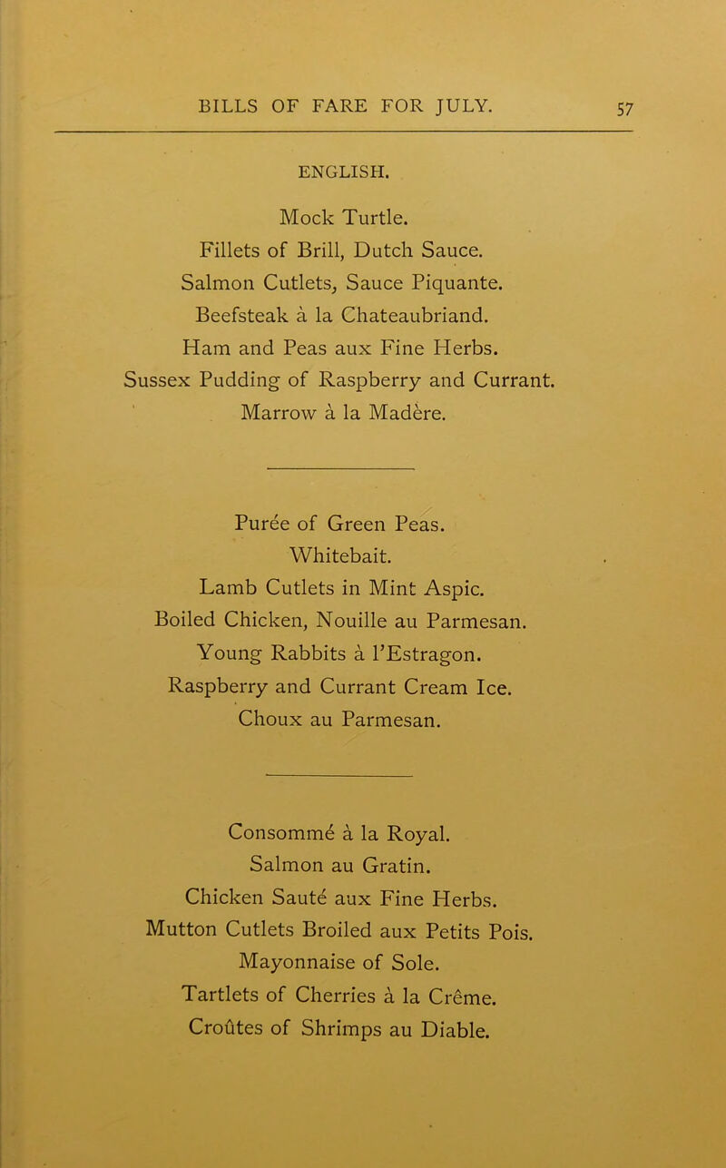 ENGLISH. Mock Turtle. Fillets of Brill, Dutch Sauce. Salmon Cutlets, Sauce Piquante. Beefsteak a la Chateaubriand. Ham and Peas aux Fine Herbs. Sussex Pudding of Raspberry and Currant. Marrow a la Madere. Puree of Green Peas. Whitebait. Lamb Cutlets in Mint Aspic. Boiled Chicken, Nouille au Parmesan. Young Rabbits a l’Estragon. Raspberry and Currant Cream Ice. Choux au Parmesan. Consomme a la Royal. Salmon au Gratin. Chicken Saute aux Fine Herbs. Mutton Cutlets Broiled aux Petits Pois. Mayonnaise of Sole. Tartlets of Cherries a la Creme. Croutes of Shrimps au Diable.