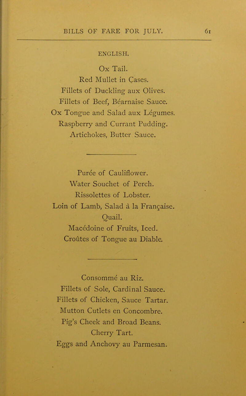 ENGLISH. Ox Tail. Red Mullet in Cases. Fillets of Duckling aux Olives. Fillets of Beef, Bearnaise Sauce. Ox Tongue and Salad aux Legumes. Raspberry and Currant Pudding. Artichokes, Butter Sauce. Puree of Cauliflower. Water Souchet of Perch. Rissolettes of Lobster. Loin of Lamb, Salad a la Frangaise. Quail. Macedoine of Fruits, Iced. Croutes of Tongue au Diable. Consomme au Riz. Fillets of Sole, Cardinal Sauce. Fillets of Chicken, Sauce Tartar. Mutton Cutlets en Concombre. Pig’s Cheek and Broad Beans. Cherry Tart. Eggs and Anchovy au Parmesan.