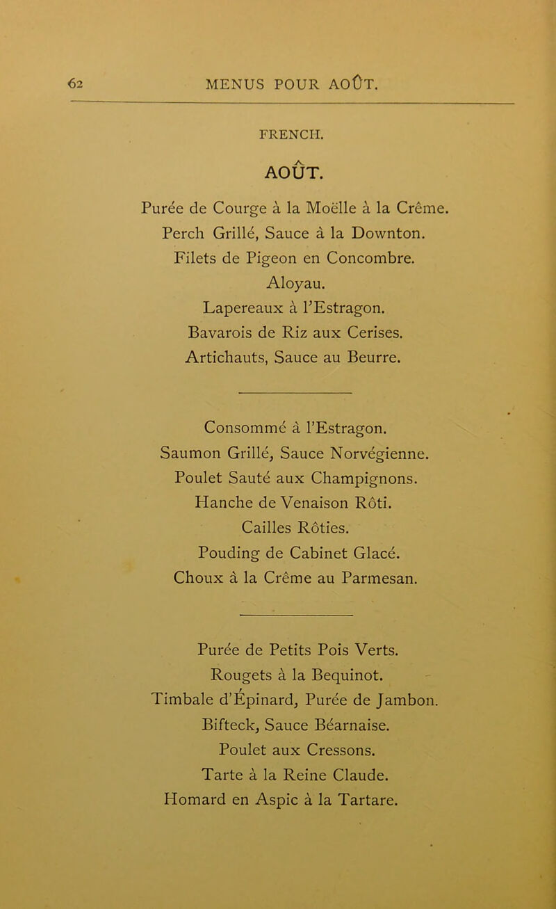 FRENCH. AOUT. Purde de Courge a la Moelle a la Creme. Perch Grille, Sauce a la Downton. Filets de Pigeon en Concombre. Aloyau. Lapereaux a TEstragon. Bavarois de Riz aux Cerises. Artichauts, Sauce au Beurre. Consomme a l’Estragon. Saumon Grille, Sauce Norvegienne. Poulet Saute aux Champignons. Hanche de Venaison Roti. Cailles Roties. Pouding de Cabinet Glace. Choux a la Creme au Parmesan. Puree de Petits Pois Verts. Rougets a la Bequinot. Timbale d’Epinard, Puree de Jambon. Bifteck, Sauce Bearnaise. Poulet aux Cressons. Tarte a la Reine Claude. Homard en Aspic a la Tartare.