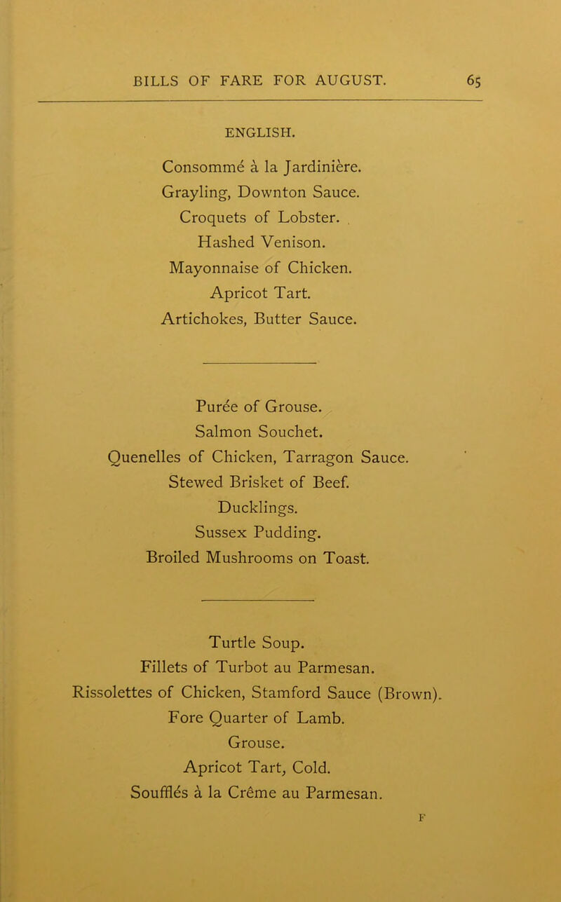 ENGLISH. Consomme a la Jardiniere. Grayling, Downton Sauce. Croquets of Lobster. Hashed Venison. Mayonnaise of Chicken. Apricot Tart. Artichokes, Butter Sauce. Puree of Grouse. Salmon Souchet. Quenelles of Chicken, Tarragon Sauce. Stewed Brisket of Beef. Ducklings. Sussex Pudding. Broiled Mushrooms on Toast. Turtle Soup. Fillets of Turbot au Parmesan. Rissolettes of Chicken, Stamford Sauce (Brown). Fore Quarter of Lamb. Grouse. Apricot Tart, Cold. Souffles a la Creme au Parmesan. F