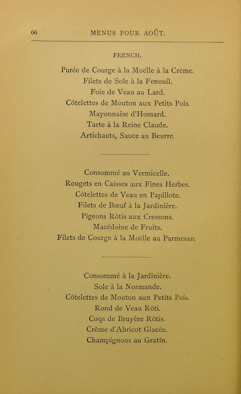 FRENCH. Purde de Courge a la Moelle a la Creme. Filets de Sole a la Fenouil. Foie de Veau au Lard. Cotelettes de Mouton aux Petits Pois. Mayonnaise d’Homard. Tarte a la Reine Claude. Artichauts, Sauce au Beurre. Consomme au Vermicelle. Rougets en Caisses aux Fines Herbes. Cotelettes de Veau en Papillote. Filets de Bceuf a la Jardiniere. Pigeons Rods aux Cressons. Macedoine de Fruits. Filets de Courge a la Moelle au Parmesan. Consomme a la Jardiniere. Sole a la Normande. Cotelettes de Mouton aux Petits Pois. Rond de Veau Rod. Coqs de Bruyere Rods. Creme d’Abricot Glacee. Champignons au Gratin.