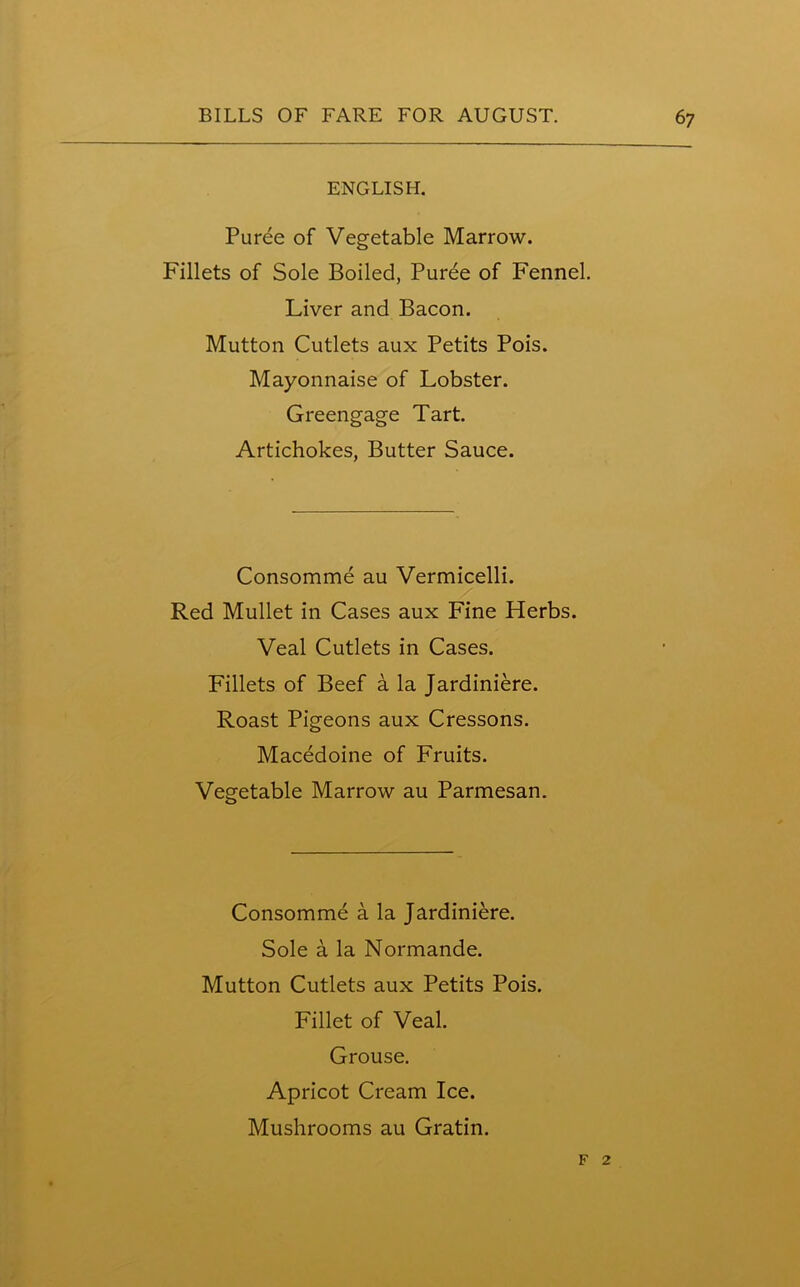 ENGLISH. Puree of Vegetable Marrow. Fillets of Sole Boiled, Puree of Fennel. Liver and Bacon. Mutton Cutlets aux Petits Pois. Mayonnaise of Lobster. Greengage Tart. Artichokes, Butter Sauce. Consomme au Vermicelli. Red Mullet in Cases aux Fine Herbs. Veal Cutlets in Cases. Fillets of Beef a la Jardiniere. Roast Pigeons aux Cressons. Macedoine of Fruits. Vegetable Marrow au Parmesan. Consomme a la Jardiniere. Sole a la Normande. Mutton Cutlets aux Petits Pois. Fillet of Veal. Grouse. Apricot Cream Ice. Mushrooms au Gratin. f 2