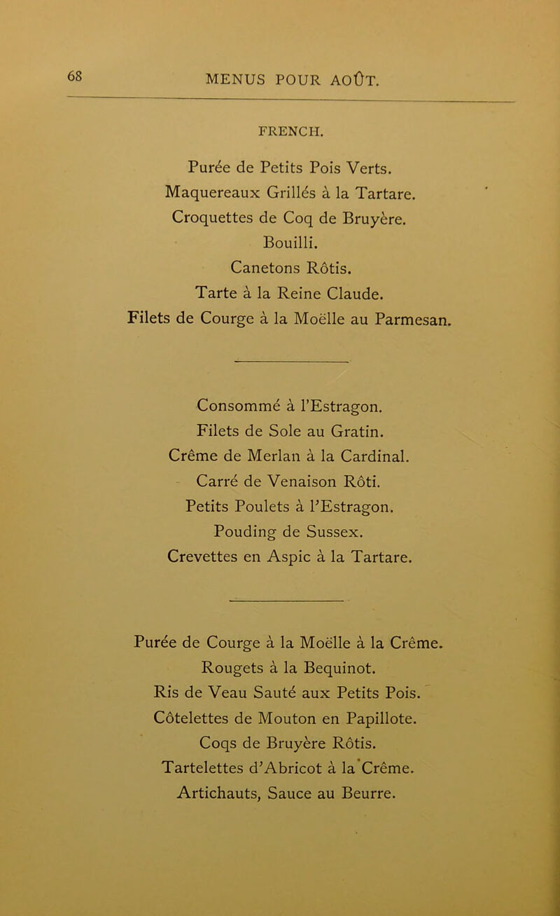 FRENCH. Puree de Petits Pois Verts. Maquereaux Grilles a la Tartare. Croquettes de Coq de Bruyere. Bouilli. Canetons Rotis. Tarte a la Reine Claude. Filets de Courge a la Moelle au Parmesan. Consomme a l’Estragon. Filets de Sole au Gratin. Creme de Merlan a la Cardinal. Carre de Venaison Roti. Petits Poulets a PEstragon. Pouding de Sussex. Crevettes en Aspic a la Tartare. Puree de Courge a la Moelle a la Creme. Rougets a la Bequinot. Ris de Veau Saute aux Petits Pois. Cotelettes de Mouton en Papillote. Coqs de Bruyere Rotis. Tartelettes d’Abricot a la Creme. Artichauts, Sauce au Beurre.