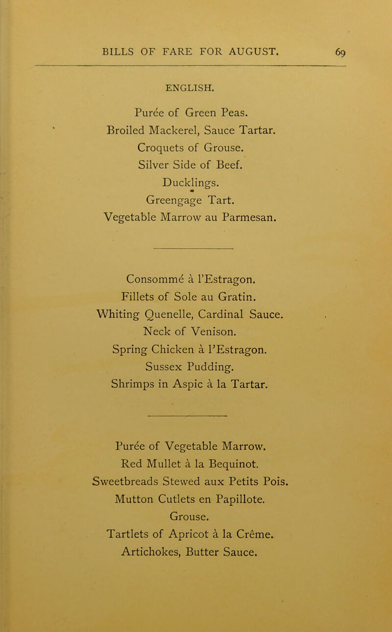 ENGLISH. Puree of Green Peas. Broiled Mackerel, Sauce Tartar. Croquets of Grouse. Silver Side of Beef. Ducklings. m Greengage Tart. Vegetable Marrow au Parmesan. Consomme a l’Estragon. Fillets of Sole au Gratin. Whiting Quenelle, Cardinal Sauce. Neck of Venison. Spring Chicken a PEstragon. Sussex Pudding. Shrimps in Aspic a la Tartar. Puree of Vegetable Marrow. Red Mullet a la Bequinot. Sweetbreads Stewed aux Petits Pois. Mutton Cutlets en Papillote. Grouse. Tartlets of Apricot a la Creme. Artichokes, Butter Sauce.