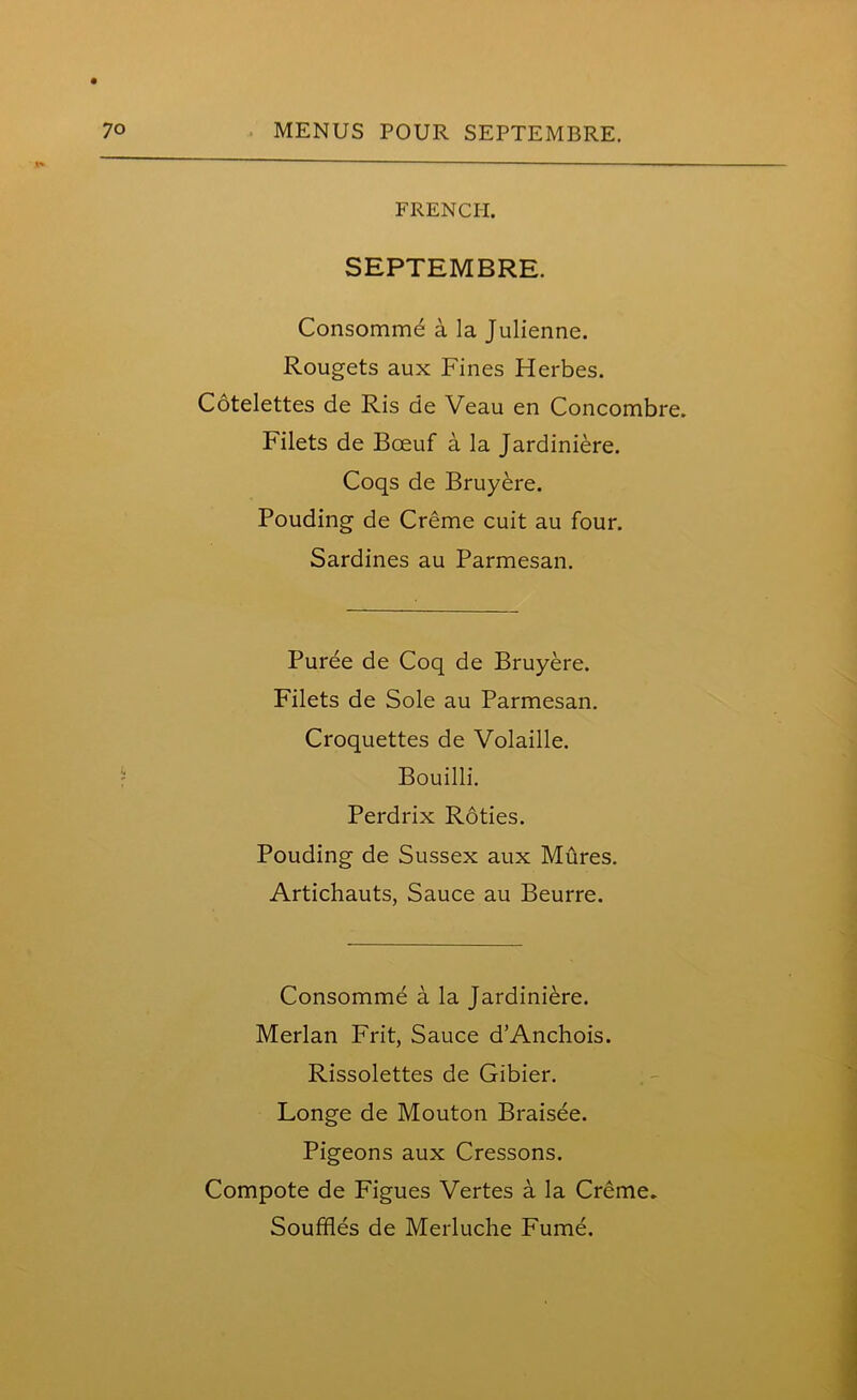 FRENCH. SEPTEMBRE. Consomme a la Julienne. Rougets aux Fines Herbes. Cotelettes de Ris de Veau en Concombre. Filets de Boeuf a la Jardiniere. Coqs de Bruyere. Pouding de Creme cuit au four. Sardines au Parmesan. Puree de Coq de Bruyere. Filets de Sole au Parmesan. Croquettes de Volaille. Bouilli. Perdrix Roties. Pouding de Sussex aux Mures. Artichauts, Sauce au Beurre. Consomme a la Jardiniere. Merlan Frit, Sauce d’Anchois. Rissolettes de Gibier. Longe de Mouton Braisee. Pigeons aux Cressons. Compote de Figues Vertes a la Creme. Souffles de Merluche Fume.