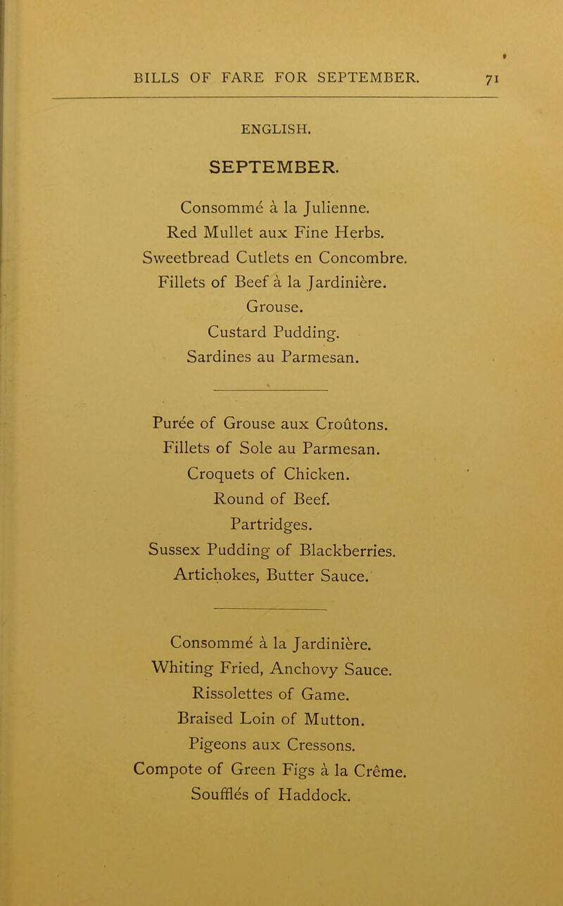 ENGLISH. SEPTEMBER. Consomme a la Julienne. Red Mullet aux Fine Herbs. Sweetbread Cutlets en Concombre. Fillets of Beef a la Jardiniere. Grouse. Custard Pudding. Sardines au Parmesan. Puree of Grouse aux Croutons. Fillets of Sole au Parmesan. Croquets of Chicken. Round of Beef. Partridges. Sussex Pudding of Blackberries. Artichokes, Butter Sauce. Consomme a la Jardiniere. Whiting Fried, Anchovy Sauce. Rissolettes of Game. Braised Loin of Mutton. Pigeons aux Cressons. Compote of Green Figs a la Creme. Souffles of Haddock.