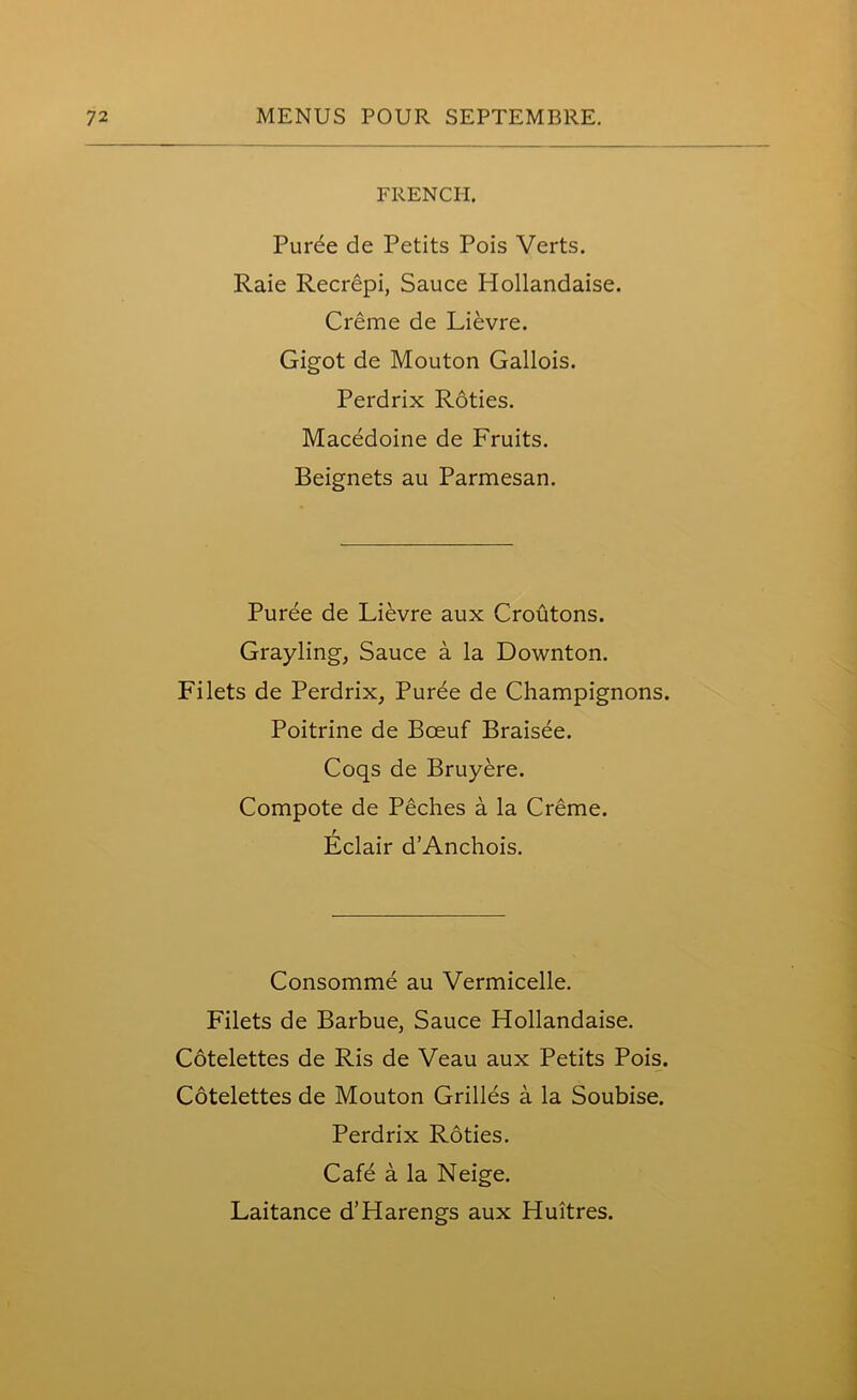 FRENCH. Puree de Petits Pois Verts. Raie Recrepi, Sauce Hollandaise. Creme de Lievre. Gigot de Mouton Gallois. Perdrix Roties. Macedoine de Fruits. Beignets au Parmesan. Puree de Lievre aux Croutons. Grayling, Sauce a la Downton. Filets de Perdrix, Puree de Champignons. Poitrine de Boeuf Braisee. Coqs de Bruyere. Compote de Peches a la Creme. t Eclair d’Anchois. Consomme au Vermicelle. Filets de Barbue, Sauce Hollandaise. Cotelettes de Ris de Veau aux Petits Pois. Cotelettes de Mouton Grilles a la Soubise. Perdrix Roties. Cafe a la Neige. Laitance d’Harengs aux Huitres.